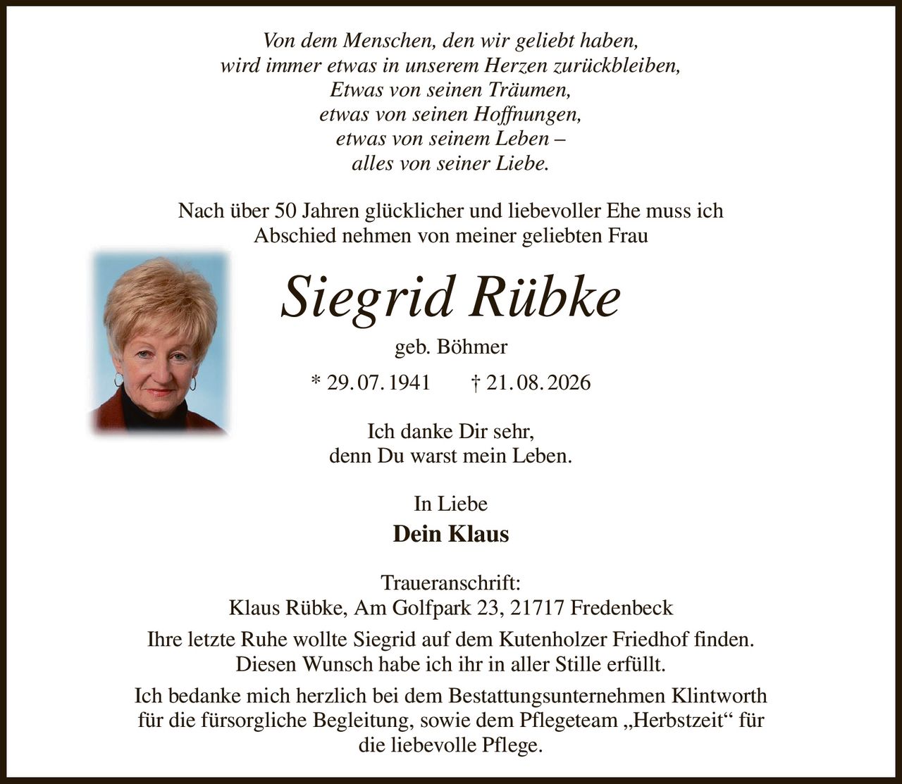 Von dem Menschen, den wir geliebt haben,
wird immer etwas in unserem Herzen zurückbleiben,
Etwas von seinen Träumen,
etwas von seinen Hoffnungen,
etwas von seinem Leben –
alles von seiner Liebe.
Nach über 50 Jahren glücklicher und liebevoller Ehe muss ich
Abschied nehmen von meiner geliebten Frau
Siegrid Rübke
geb. Böhmer
* 29. 07. 1941       † 21. 08. 2026
Ich danke Dir sehr,
denn Du warst mein Leben.
In Liebe
Dein Klaus
Traueranschrift:
Klaus Rübke, Am Golfpark 23, 21717 Fredenbeck
Ihre letzte Ruhe wollte Siegrid auf dem Kutenholzer Friedhof finden.
Diesen Wunsch habe ich ihr in aller Stille erfüllt.
Ich bedanke mich herzlich bei dem Bestattungsunternehmen Klintworth
für die fürsorgliche Begleitung, sowie dem Pflegeteam „Herbstzeit“ für
die liebevolle Pflege.