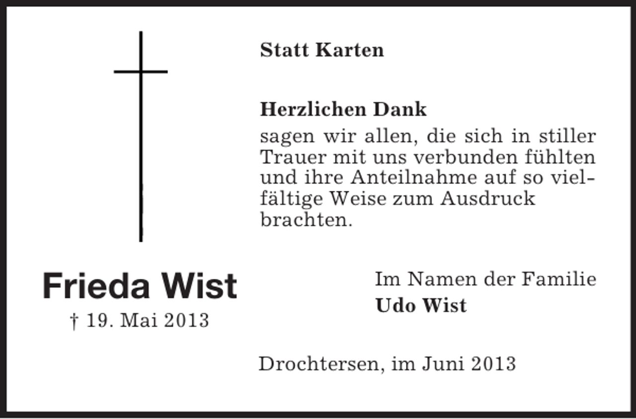 <p>Statt Karten<br />Herzlichen Dank<br />sagen wir allen, die sich in stiller<br />Trauer mit uns verbunden fühlten<br />und ihre Anteilnahme auf so vielfältige Weise zum Ausdruck<br />brachten.</p><p>Frieda Wist<br />† 19. Mai 2013</p><p>Im Namen der Familie<br />Udo Wist<br />Drochtersen, im Juni 2013</p>