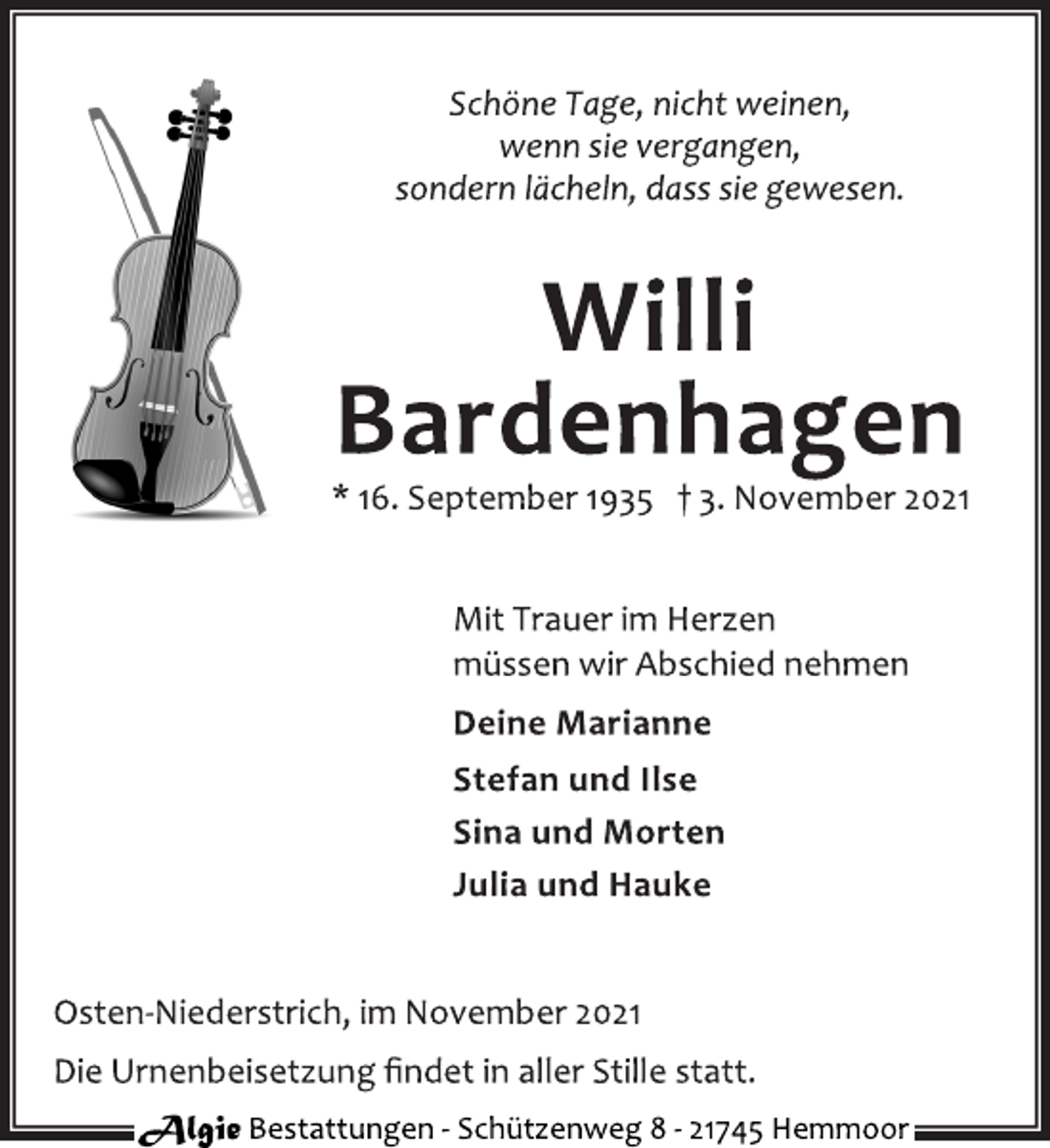 <p>Schöne Tage, nicht weinen,<br />wenn sie vergangen,<br />sondern lächeln, dass sie gewesen.<br />Willi<br />Bardenhagen<br />* 16. September 1935 † 3. November 2021<br />Mit Trauer im Herzen<br />müssen wir Abschied nehmen<br />Deine Marianne<br />Stefan und Ilse<br />Sina und Morten<br />Julia und Hauke<br />Osten-Niederstrich, im November 2021<br />Die Urnenbeisetzung findet in aller Stille statt.<br />Algie Bestattungen - Schützenweg 8 - 21745 Hemmoor</p>