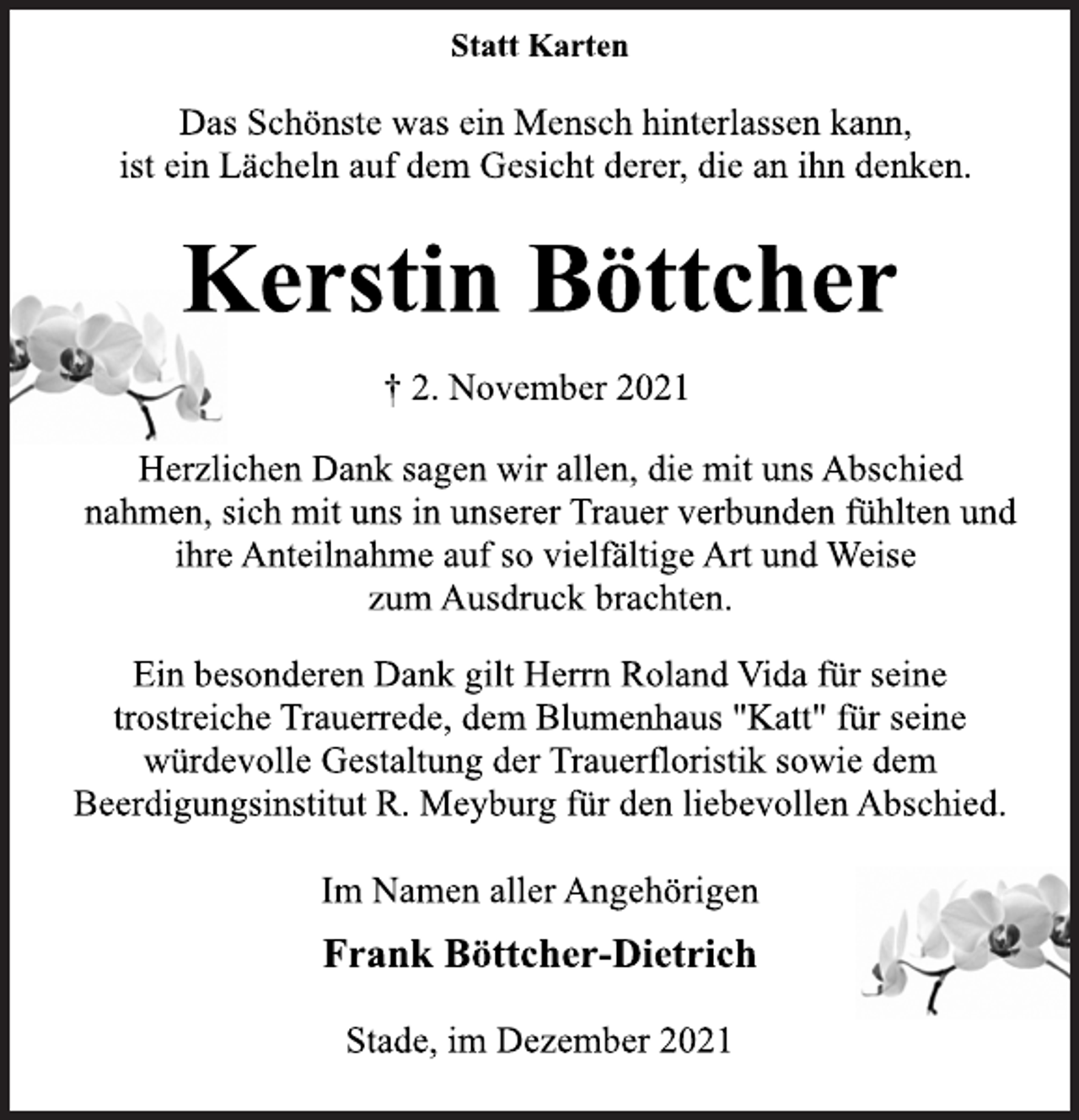 <p>Statt Karten<br />Das Schönste was ein Mensch hinterlassen kann,<br />ist ein Lächeln auf dem Gesicht derer, die an ihn denken.<br />Kerstin Böttcher<br />† 2. November 2021<br />Herzlichen Dank sagen wir allen, die mit uns Abschied<br />nahmen, sich mit uns in unserer Trauer verbunden fühlten und<br />ihre Anteilnahme auf so vielfältige Art und Weise<br />zum Ausdruck brachten.<br />Ein besonderen Dank gilt Herrn Roland Vida für seine<br />trostreiche Trauerrede, dem Blumenhaus "Katt" für seine<br />würdevolle Gestaltung der Trauerfloristik sowie dem<br />Beerdigungsinstitut R. Meyburg für den liebevollen Abschied.<br />Im Namen aller Angehörigen<br />Frank Böttcher-Dietrich<br />Stade, im Dezember 2021</p>