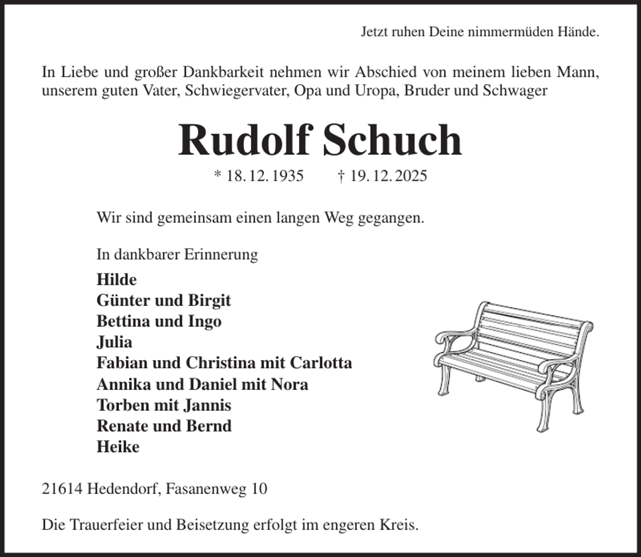 <p>Jetzt ruhen Deine nimmermüden Hände.<br />In Liebe und großer Dankbarkeit nehmen wir Abschied von meinem lieben Mann, unserem guten Vater, Schwiegervater, Opa und Uropa, Bruder und Schwager<br />Rudolf Schuch<br />* 18. 12. 1935 † 19. 12. 2025<br />Wir sind gemeinsam einen langen Weg gegangen.</p><p>In dankbarer Erinnerung<br />Hilde<br />Günter und Birgit<br />Bettina und Ingo<br />Julia<br />Fabian und Christina mit Carlotta<br />Annika und Daniel mit Nora<br />Torben mit Jannis<br />Renate und Bernd<br />Heike<br />21614 Hedendorf, Fasanenweg 10</p><p>Die Trauerfeier und Beisetzung erfolgt im engeren Kreis.</p>