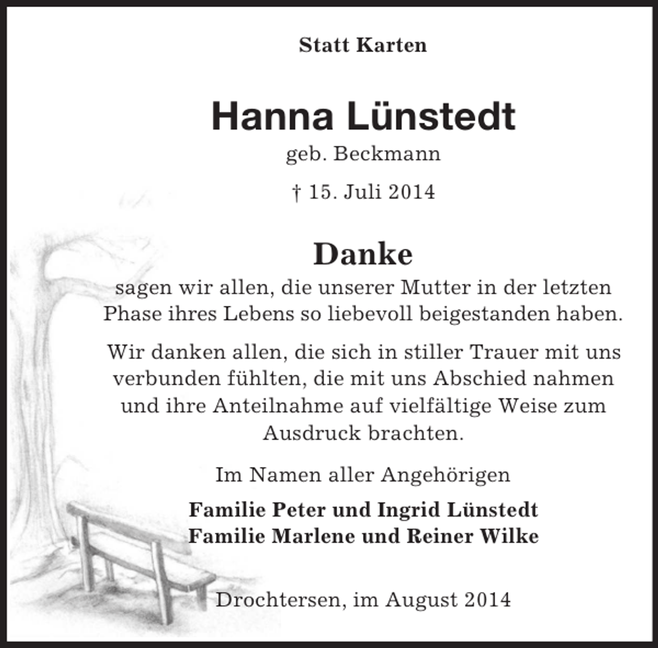 <p>Statt Karten<br />Hanna Lünstedt<br />geb. Beckmann<br />† 15. Juli 2014<br />Danke<br />sagen wir allen, die unserer Mutter in der letzten Phase ihres Lebens so liebevoll beigestanden haben.<br />Wir danken allen, die sich in stiller Trauer mit uns verbunden fühlten, die mit uns Abschied nahmen und ihre Anteilnahme auf vielfältige Weise zum Ausdruck brachten.<br />Im Namen aller Angehörigen<br />Familie Peter und Ingrid Lünstedt<br />Familie Marlene und Reiner Wilke<br />Drochtersen, im August 2014</p>