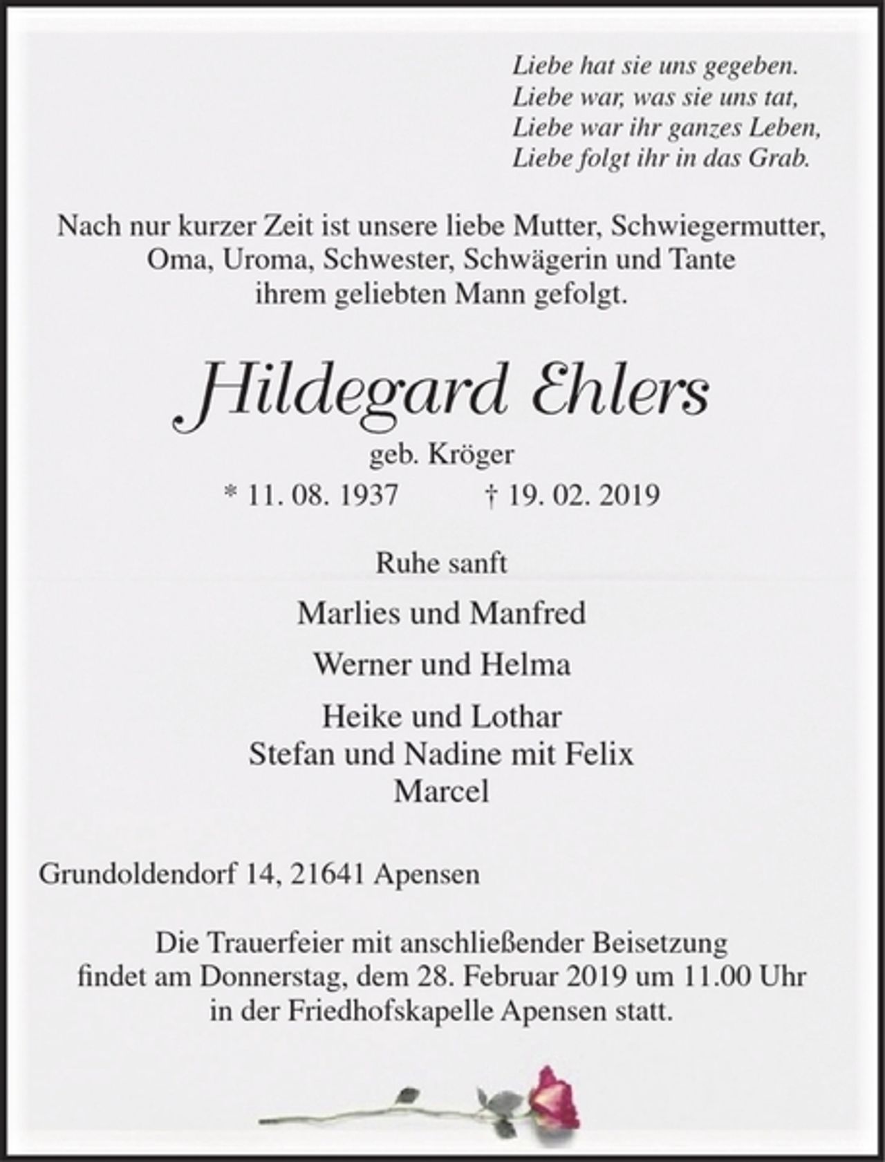 <p>Liebe hat sie uns gegeben.<br />Liebe war, was sie uns tat,<br />Liebe war ihr ganzes Leben,<br />Liebe folgt ihr in das Grab.<br />Nach nur kurzer Zeit ist unsere liebe Mutter, Schwiegermutter, Oma, Uroma, Schwester, Schwägerin und Tante ihrem geliebten Mann gefolgt.<br />Hildegard Ehlers<br />geb. Kröger<br />* 11. 08. 1937 + 19. 02. 2019<br />Ruhe sanft<br />Marlies und Manfred<br />Werner und Helma<br />Heike und Lothar<br />Stefan und Nadine mit Felix<br />Marcel<br />Grundoldendorf 14, 21641 Apensen<br />Die Trauerfeier mit anschließender Beisetzung findet am Donnerstag, dem 28. Februar 2019 um 11.00 Uhr in der Friedhofskapelle Apensen statt.</p>