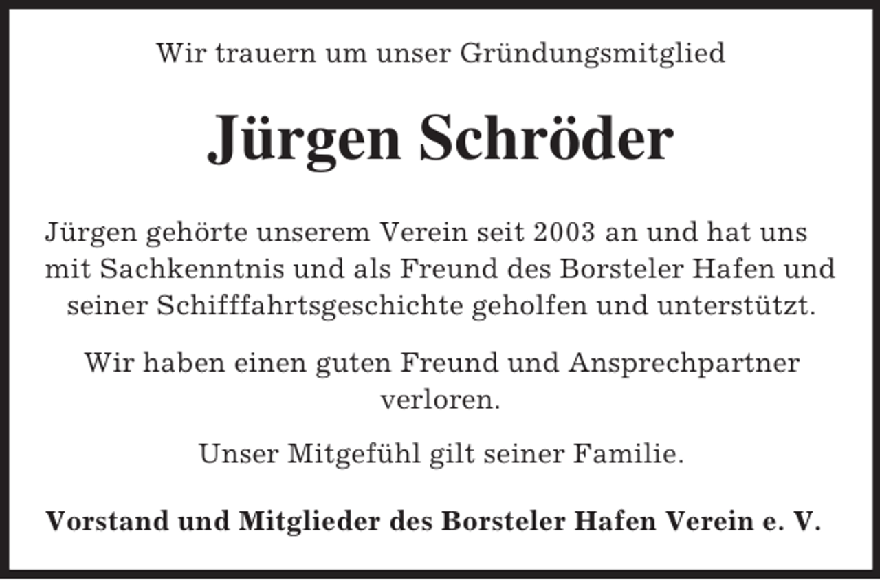 <p>Wir trauern um unser Gründungsmitglied</p><p>Jürgen Schröder<br />Jürgen gehörte unserem Verein seit 2003 an und hat uns<br />mit Sachkenntnis und als Freund des Borsteler Hafen und<br />seiner Schifffahrtsgeschichte geholfen und unterstützt.<br />Wir haben einen guten Freund und Ansprechpartner<br />verloren.<br />Unser Mitgefühl gilt seiner Familie.<br />Vorstand und Mitglieder des Borsteler Hafen Verein e. V.</p>