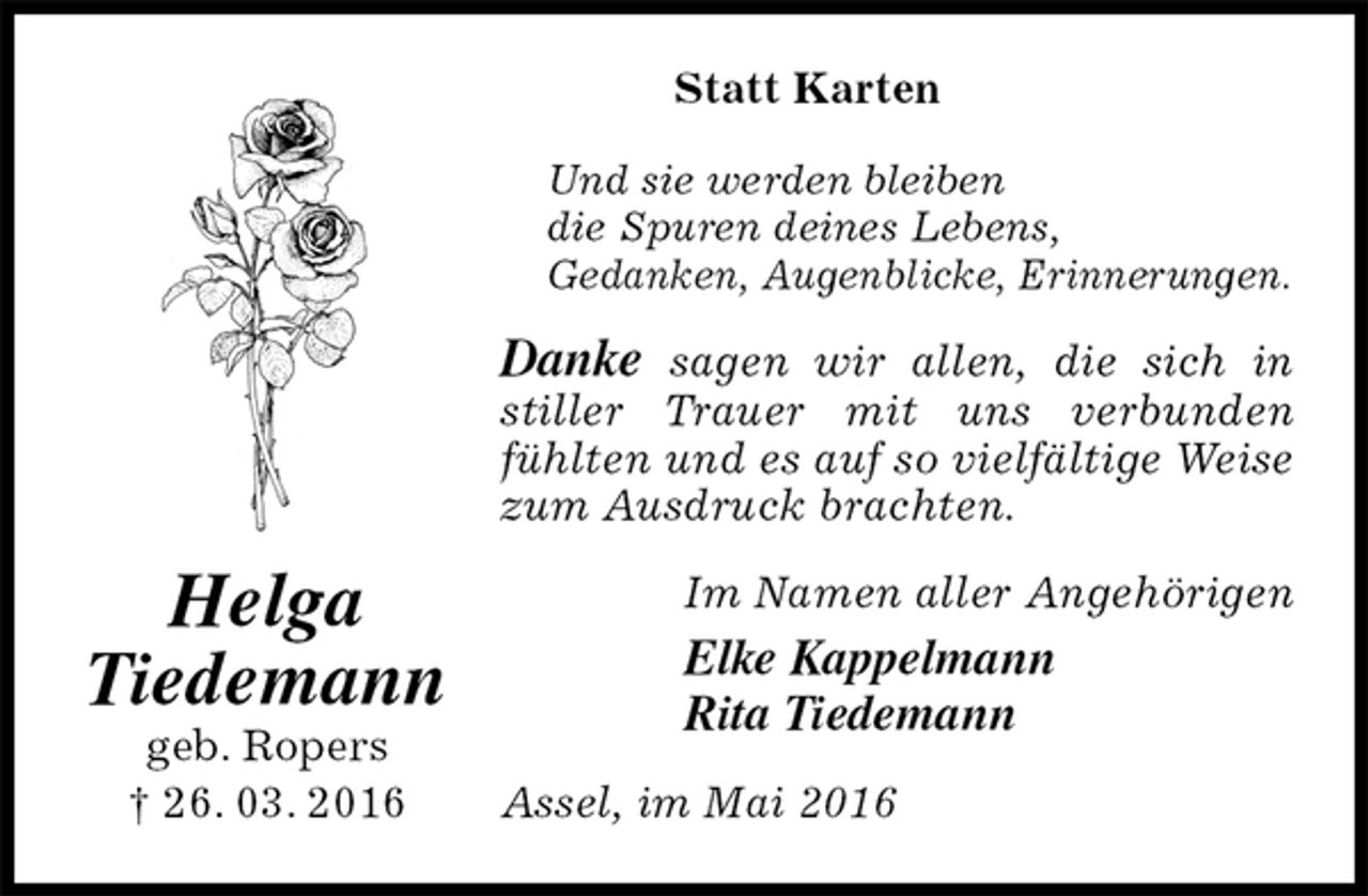 <p>Statt Karten<br />Und sie werden bleiben<br />die Spuren deines Lebens,<br />Gedanken, Augenblicke, Erinnerungen.<br />Danke sagen wir allen, die sich in stiller Trauer mit uns verbunden fühlten und es auf so vielfältige Weise zum Ausdruck brachten.<br />Assel, im Mai 2016<br />Im Namen aller Angehörigen<br />Elke Kappelmann<br />Rita Tiedemann<br />Helga<br />Tiedemann<br />geb. Ropers<br />† 26. 03. 2016</p>