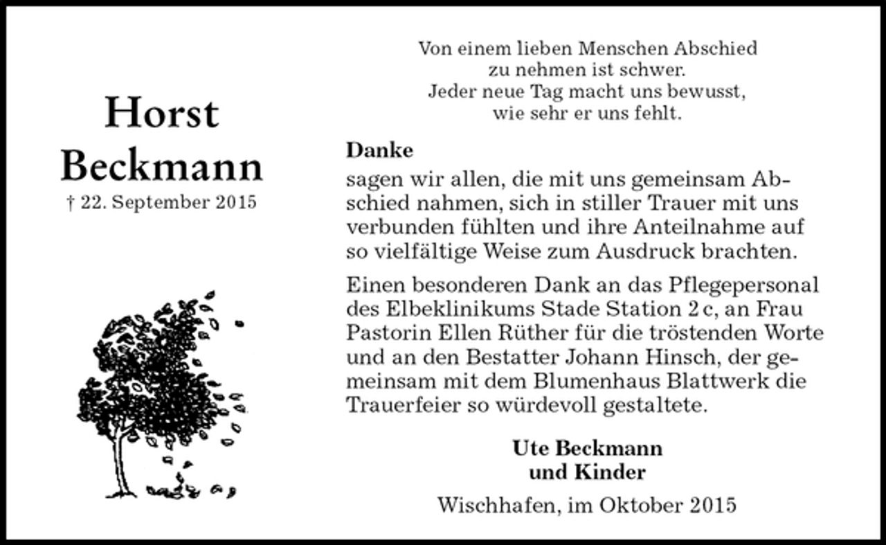 <p>Von einem lieben Menschen Abschied<br />zu nehmen ist schwer.<br />Jeder neue Tag macht uns bewusst,<br />wie sehr er uns fehlt.<br />Danke<br />sagen wir allen, die mit uns gemeinsam Abschied nahmen, sich in stiller Trauer mit uns verbunden fühlten und ihre Anteilnahme auf so vielfältige Weise zum Ausdruck brachten.<br />Einen besonderen Dank an das Pflegepersonal des Elbeklinikums Stade Station 2 c, an Frau Pastorin Ellen Rüther für die tröstenden Worte und an den Bestatter Johann Hinsch, der gemeinsam mit dem Blumenhaus Blattwerk die Trauerfeier so würdevoll gestaltete.<br />Ute Beckmann<br />und Kinder<br />Wischhafen, im Oktober 2015</p><p>Horst<br />Beckmann<br />† 22. September 2015</p>