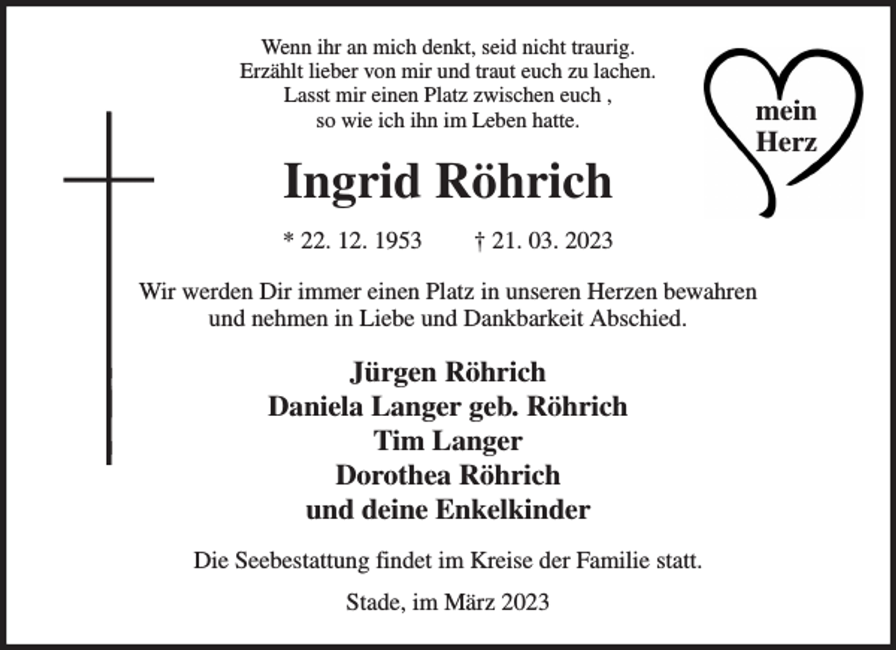 <p>Wenn ihr an mich denkt, seid nicht traurig.<br />Erzählt lieber von mir und traut euch zu lachen.<br />Lasst mir einen Platz zwischen euch ,<br />so wie ich ihn im Leben hatte.<br />Ingrid Röhrich<br />* 22. 12. 1953 † 21. 03. 2023<br />Wir werden Dir immer einen Platz in unseren Herzen bewahren<br />und nehmen in Liebe und Dankbarkeit Abschied.<br />Jürgen Röhrich<br />Daniela Langer geb. Röhrich<br />Tim Langer<br />Dorothea Röhrich<br />und deine Enkelkinder<br />Die Seebestattung findet im Kreise der Familie statt.<br />Stade, im März 2023<br />mein Herz</p>