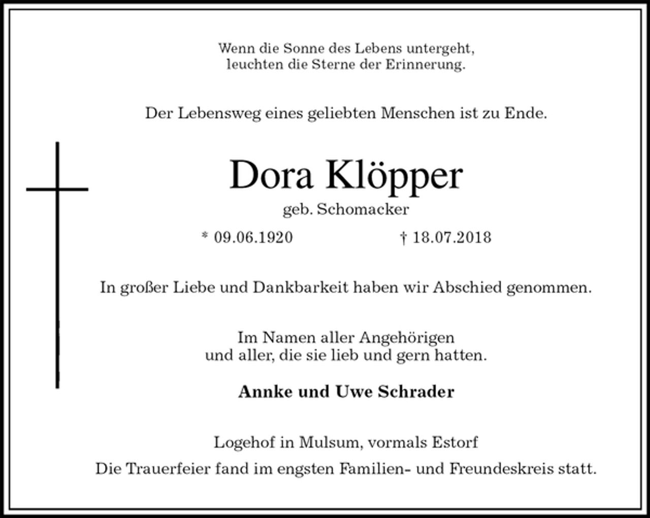<p>Wenn die Sonne des Lebens untergeht,<br />leuchten die Sterne der Erinnerung.<br />Der Lebensweg eines geliebten Menschen ist zu Ende.<br />Dora Klöpper<br />geb. Schomacker<br />* 09.06.1920 † 18.07.2018<br />In großer Liebe und Dankbarkeit haben wir Abschied genommen.<br />Im Namen aller Angehörigen<br />und aller, die sie lieb und gern hatten.<br />Annke und Uwe Schrader<br />Logehof in Mulsum, vormals Estorf<br />Die Trauerfeier fand im engsten Familien- und Freundeskreis statt.</p>