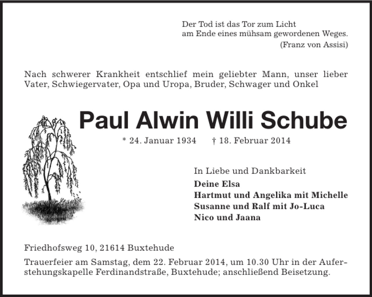 <p>Der Tod ist das Tor zum Licht<br />am Ende eines mühsam gewordenen Weges.<br />(Franz von Assisi)<br />Nach schwerer Krankheit entschlief mein geliebter Mann, unser lieber<br />Vater, Schwiegervater, Opa und Uropa, Bruder, Schwager und Onkel<br />Paul Alwin Willi Schube<br />* 24. Januar 1934 † 18. Februar 2014<br />In Liebe und Dankbarkeit<br />Deine Elsa<br />Hartmut und Angelika mit Michelle<br />Susanne und Ralf mit Jo-Luca<br />Nico und Jaana<br />Friedhofsweg 10, 21614 Buxtehude<br />Trauerfeier am Samstag, dem 22. Februar 2014, um 10.30 Uhr in der Auferstehungskapelle Ferdinandstraße, Buxtehude; anschließend Beisetzung.</p>