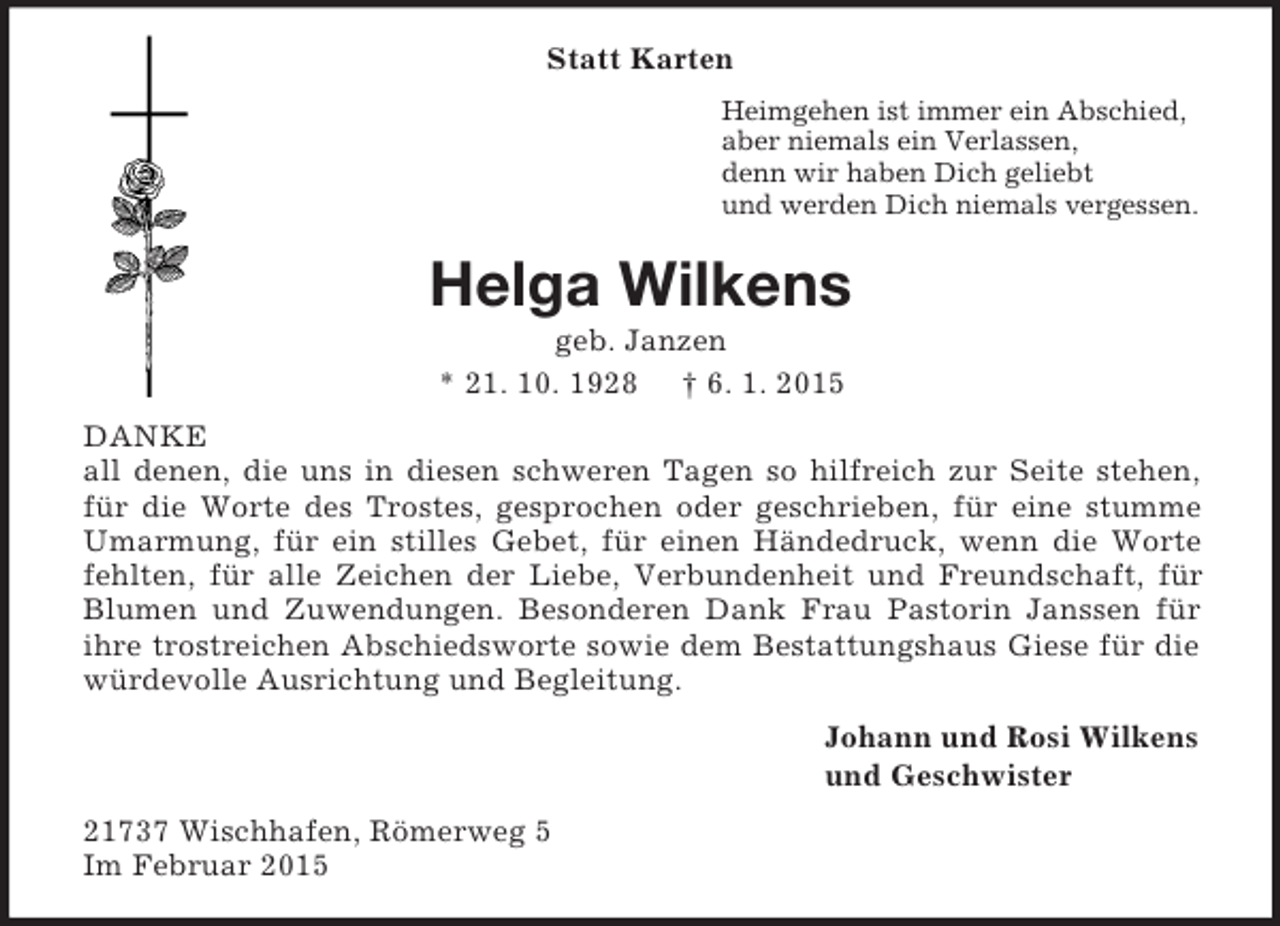 <p>Statt Karten<br />Heimgehen ist immer ein Abschied,<br />aber niemals ein Verlassen,<br />denn wir haben Dich geliebt<br />und werden Dich niemals vergessen.<br />Helga Wilkens<br />geb. Janzen<br />* 21. 10. 1928 † 6. 1. 2015<br />DANKE<br />all denen, die uns in diesen schweren Tagen so hilfreich zur Seite stehen, für die Worte des Trostes, gesprochen oder geschrieben, für eine stumme Umarmung, für ein stilles Gebet, für einen Händedruck, wenn die Worte fehlten, für alle Zeichen der Liebe, Verbundenheit und Freundschaft, für Blumen und Zuwendungen. Besonderen Dank Frau Pastorin Janssen für ihre trostreichen Abschiedsworte sowie dem Bestattungshaus Giese für die würdevolle Ausrichtung und Begleitung.<br />Johann und Rosi Wilkens<br />und Geschwister<br />21737 Wischhafen, Römerweg 5<br />Im Februar 2015</p>