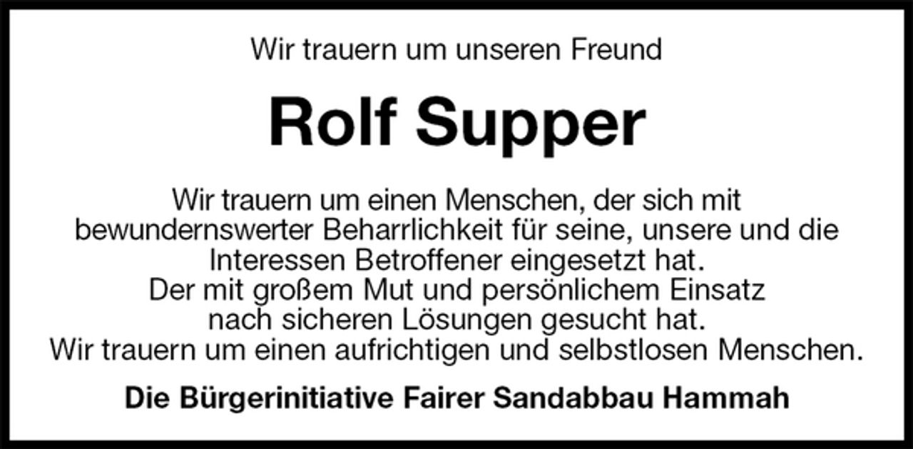 <p>Wir trauern um unseren Freund<br />Rolf Supper<br />Wir trauern um einen Menschen, der sich mit<br />bewundernswerter Beharrlichkeit für seine, unsere und die<br />Interessen Betroffener eingesetzt hat.<br />Der mit großem Mut und persönlichem Einsatz<br />nach sicheren Lösungen gesucht hat.<br />Wir trauern um einen aufrichtigen und selbstlosen Menschen.<br />Die Bürgerinitiative Fairer Sandabbau Hammah</p>