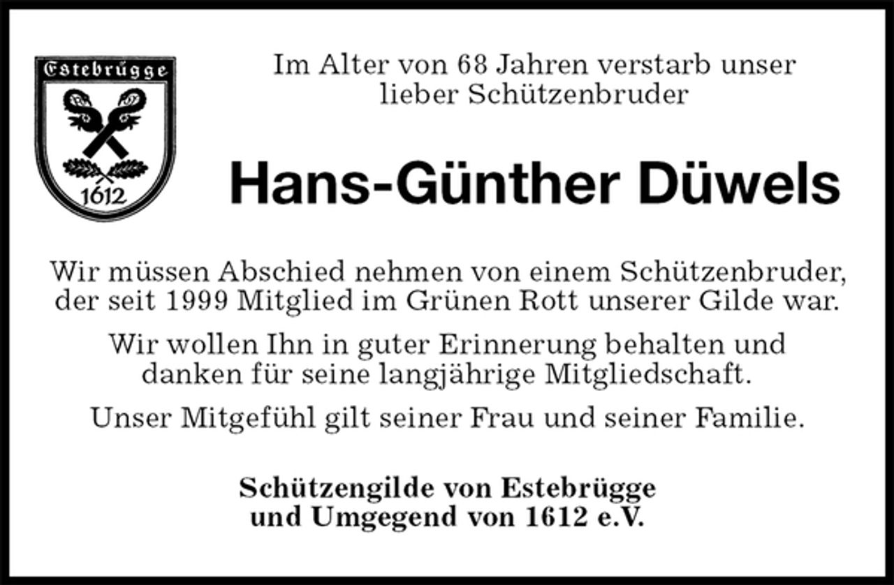<p>Im Alter von 68 Jahren verstarb unser<br />lieber Schützenbruder<br />Hans-Günther Düwels<br />Wir müssen Abschied nehmen von einem Schützenbruder, der seit 1999 Mitglied im Grünen Rott unserer Gilde war.<br />Wir wollen Ihn in guter Erinnerung behalten und<br />danken für seine langjährige Mitgliedschaft.<br />Unser Mitgefühl gilt seiner Frau und seiner Familie.<br />Schützengilde von Estebrügge<br />und Umgegend von 1612 e.V.</p>