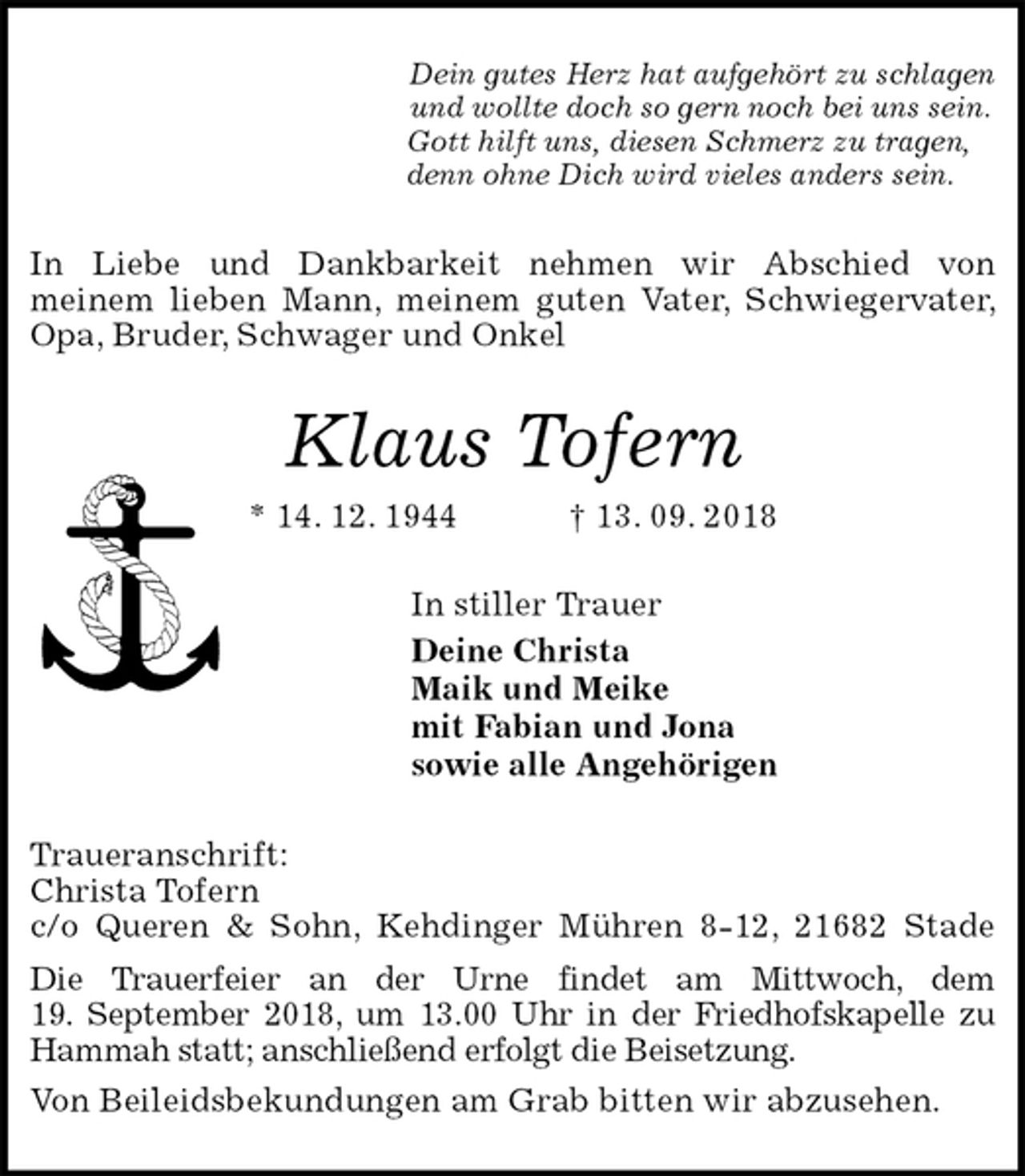 <p>Dein gutes Herz hat aufgehört zu schlagen<br />und wollte doch so gern noch bei uns sein.<br />Gott hilft uns, diesen Schmerz zu tragen,<br />denn ohne Dich wird vieles anders sein.<br />In Liebe und Dankbarkeit nehmen wir Abschied von<br />meinem lieben Mann, meinem guten Vater, Schwiegervater, Opa, Bruder, Schwager und Onkel<br />Klaus Tofern<br />* 14. 12. 1944 † 13. 09. 2018<br />In stiller Trauer<br />Deine Christa<br />Maik und Meike<br />mit Fabian und Jona<br />sowie alle Angehörigen<br />Traueranschrift:<br />Christa Tofern<br />c/o Queren &amp; Sohn, Kehdinger Mühren 8-12, 21682 Stade<br />Die Trauerfeier an der Urne findet am Mittwoch, dem<br />19. September 2018, um 13.00 Uhr in der Friedhofskapelle zu Hammah statt; anschließend erfolgt die Beisetzung.<br />Von Beileidsbekundungen am Grab bitten wir abzusehen.</p>