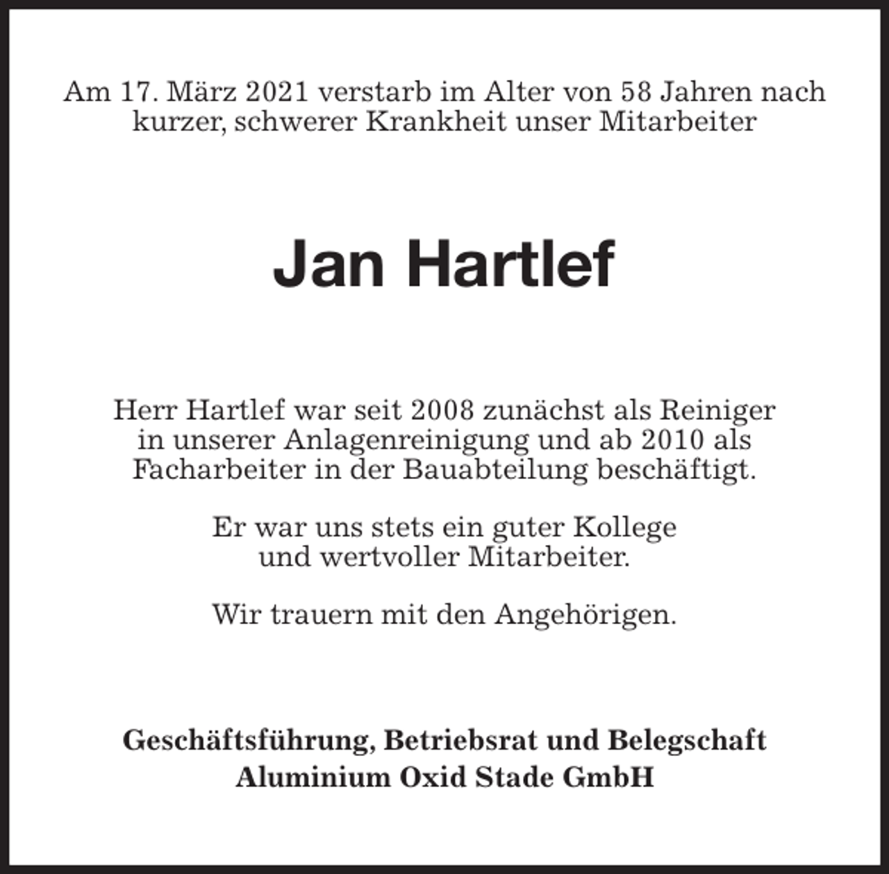 <p>Am 17. März 2021 verstarb im Alter von 58 Jahren nach<br />kurzer, schwerer Krankheit unser Mitarbeiter<br />Jan Hartlef<br />Herr Hartlef war seit 2008 zunächst als Reiniger<br />in unserer Anlagenreinigung und ab 2010 als<br />Facharbeiter in der Bauabteilung beschäftigt.</p>
<p>Er war uns stets ein guter Kollege<br />und wertvoller Mitarbeiter.</p>
<p>Wir trauern mit den Angehörigen.<br />Geschäftsführung, Betriebsrat und Belegschaft<br />Aluminium Oxid Stade GmbH</p>