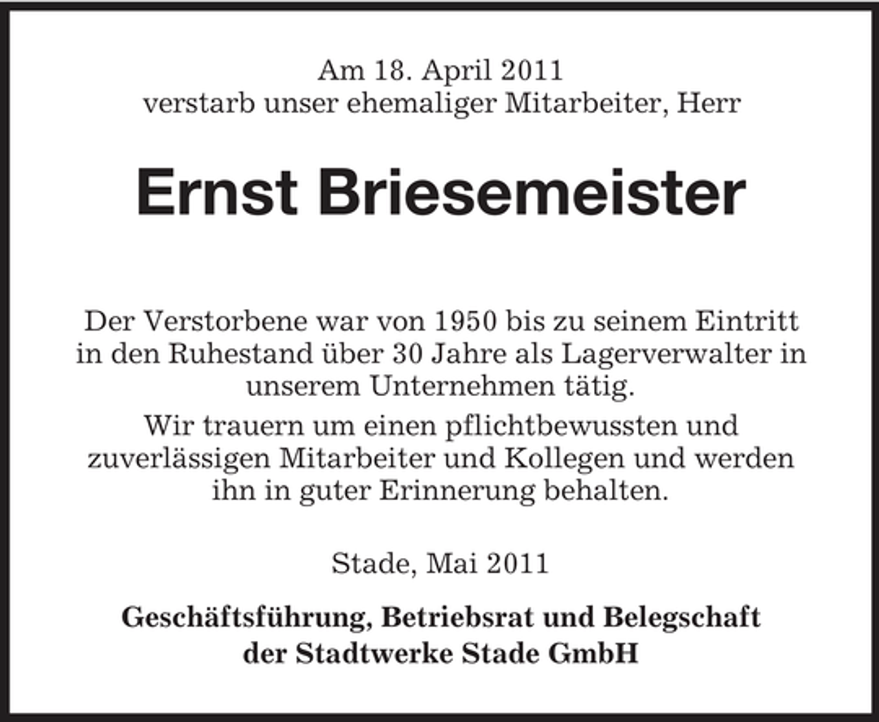 <p>Am 18. April 2011 verstarb unser ehemaliger Mitarbeiter, Herr</p><p>Ernst Briesemeister<br />Der Verstorbene war von 1950 bis zu seinem Eintritt in den Ruhestand über 30 Jahre als Lagerverwalter in unserem Unternehmen tätig. Wir trauern um einen pflichtbewussten und zuverlässigen Mitarbeiter und Kollegen und werden ihn in guter Erinnerung behalten. Stade, Mai 2011 Geschäftsführung, Betriebsrat und Belegschaft der Stadtwerke Stade GmbH</p>