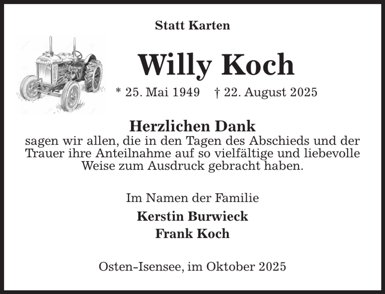 <p>Statt Karten<br />Willy Koch<br />* 25. Mai 1949 † 22. August 2025<br />Herzlichen Dank<br />sagen wir allen, die in den Tagen des Abschieds und der<br />Trauer ihre Anteilnahme auf so vielfältige und liebevolle<br />Weise zum Ausdruck gebracht haben.<br />Im Namen der Familie<br />Kerstin Burwieck<br />Frank Koch<br />Osten-Isensee, im Oktober 2025</p>