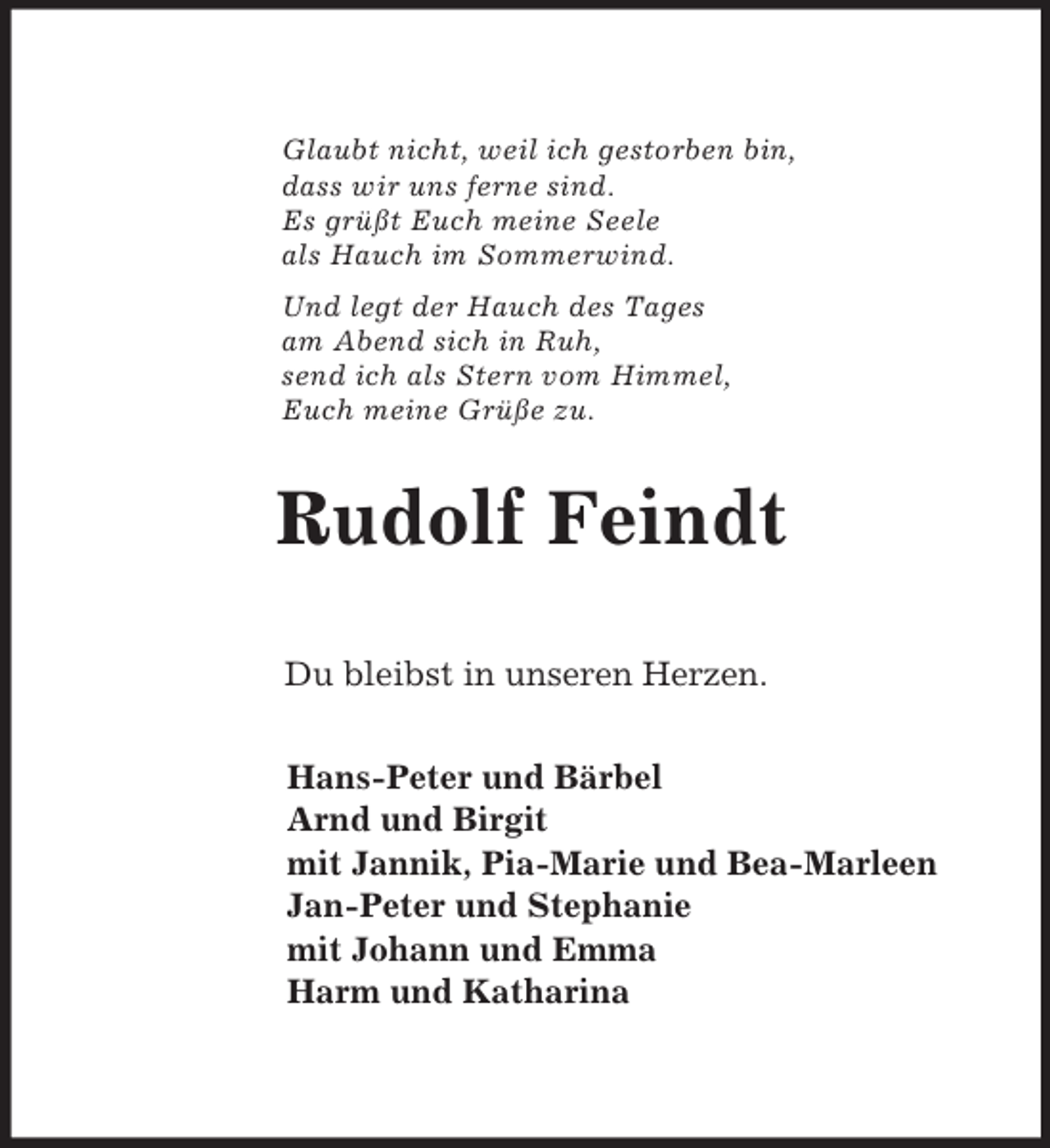 <p>Glaubt nicht, weil ich gestorben bin,<br />dass wir uns ferne sind.<br />Es grüßt Euch meine Seele<br />als Hauch im Sommerwind.<br />Und legt der Hauch des Tages<br />am Abend sich in Ruh,<br />send ich als Stern vom Himmel,<br />Euch meine Grüße zu.<br />Rudolf Feindt</p><p>Du bleibst in unseren Herzen.<br />Hans-Peter und Bärbel<br />Arnd und Birgit<br />mit Jannik, Pia-Marie und Bea-Marleen<br />Jan-Peter und Stephanie<br />mit Johann und Emma<br />Harm und Katharina</p>