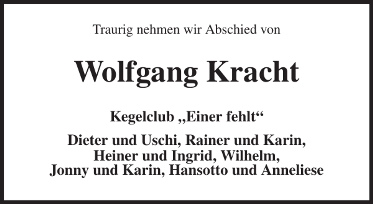 <p>Traurig nehmen wir Abschied von<br />Wolfgang Kracht<br />Kegelclub „Einer fehlt“</p>
<p>Dieter und Uschi, Rainer und Karin,<br />Heiner und Ingrid, Wilhelm,<br />Jonny und Karin, Hansotto und Anneliese</p>