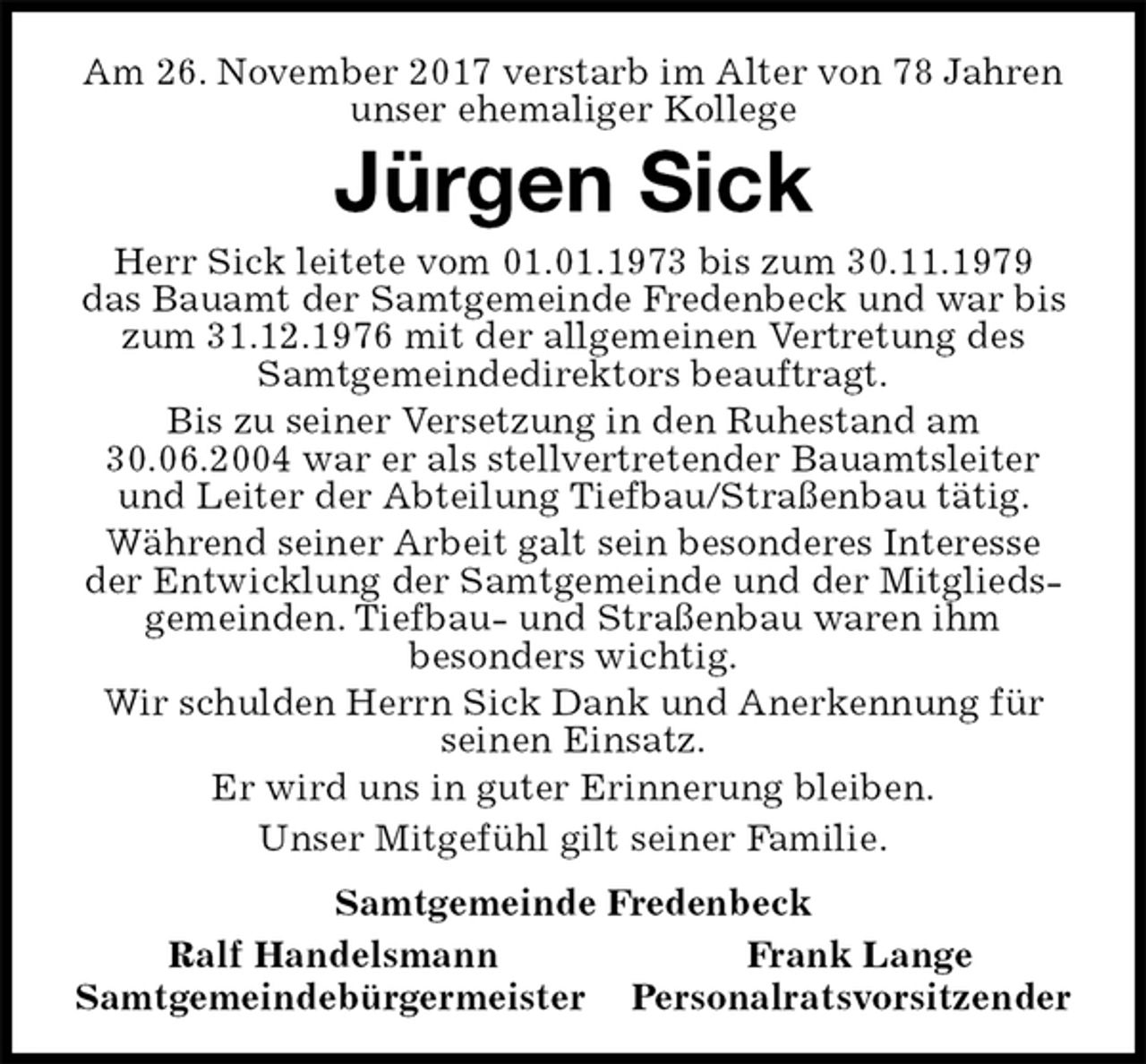 <p>Am 26. November 2017 verstarb im Alter von 78 Jahren<br />unser ehemaliger Kollege<br />Jürgen Sick<br />Herr Sick leitete vom 01.01.1973 bis zum 30.11.1979<br />das Bauamt der Samtgemeinde Fredenbeck und war bis zum 31.12.1976 mit der allgemeinen Vertretung des Samtgemeindedirektors beauftragt.<br />Bis zu seiner Versetzung in den Ruhestand am 30.06.2004 war er als stellvertretender Bauamtsleiter und Leiter der Abteilung Tiefbau/Straßenbau tätig.<br />Während seiner Arbeit galt sein besonderes Interesse der Entwicklung der Samtgemeinde und der Mitgliedsgemeinden. Tiefbau- und Straßenbau waren ihm<br />besonders wichtig.<br />Wir schulden Herrn Sick Dank und Anerkennung für seinen Einsatz.<br />Er wird uns in guter Erinnerung bleiben.<br />Unser Mitgefühl gilt seiner Familie.<br />Samtgemeinde Fredenbeck<br />Ralf Handelsmann Frank Lange<br />Samtgemeindebürgermeister Personalratsvorsitzender</p>