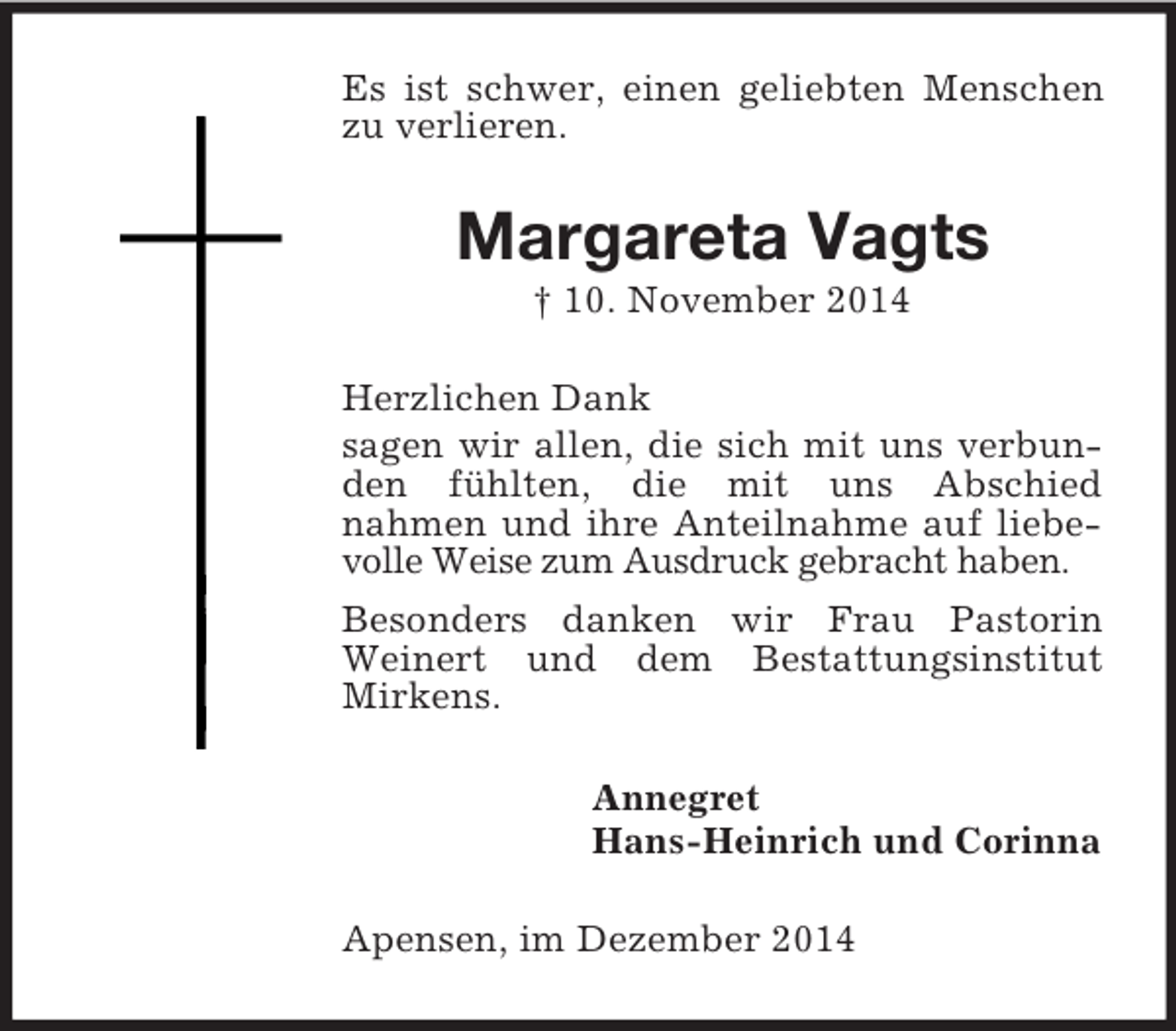 <p>Es ist schwer, einen geliebten Menschen zu verlieren.<br />Margareta Vagts<br />† 10. November 2014<br />Herzlichen Dank<br />sagen wir allen, die sich mit uns verbunden fühlten, die mit uns Abschied<br />nahmen und ihre Anteilnahme auf liebevolle Weise zum Ausdruck gebracht haben.<br />Besonders danken wir Frau Pastorin Weinert und dem Bestattungsinstitut Mirkens.<br />Annegret<br />Hans-Heinrich und Corinna<br />Apensen, im Dezember 2014</p>