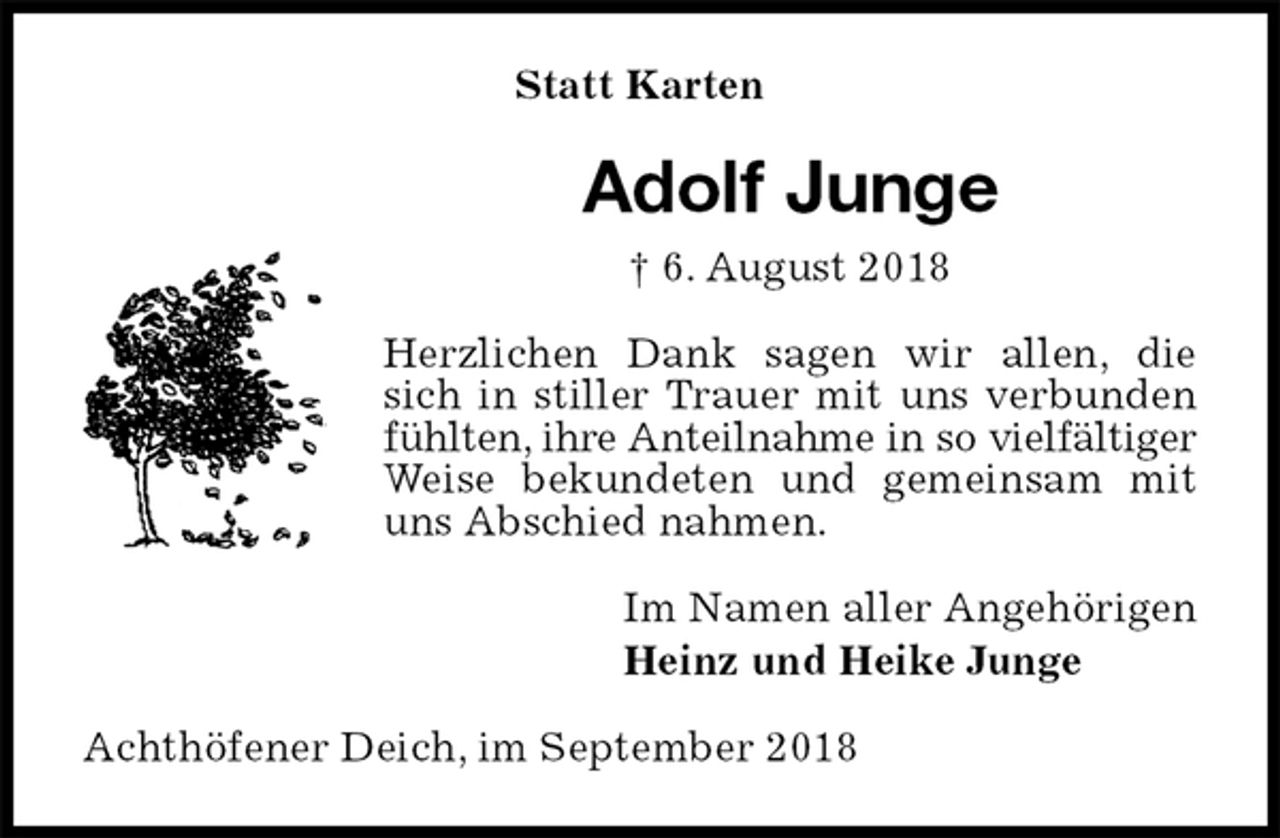 <p>Statt Karten<br />Adolf Junge<br />† 6. August 2018<br />Herzlichen Dank sagen wir allen, die sich in stiller Trauer mit uns verbunden fühlten, ihre Anteilnahme in so vielfältiger Weise bekundeten und gemeinsam mit uns Abschied nahmen.<br />Im Namen aller Angehörigen<br />Heinz und Heike Junge<br />Achthöfener Deich, im September 2018</p>