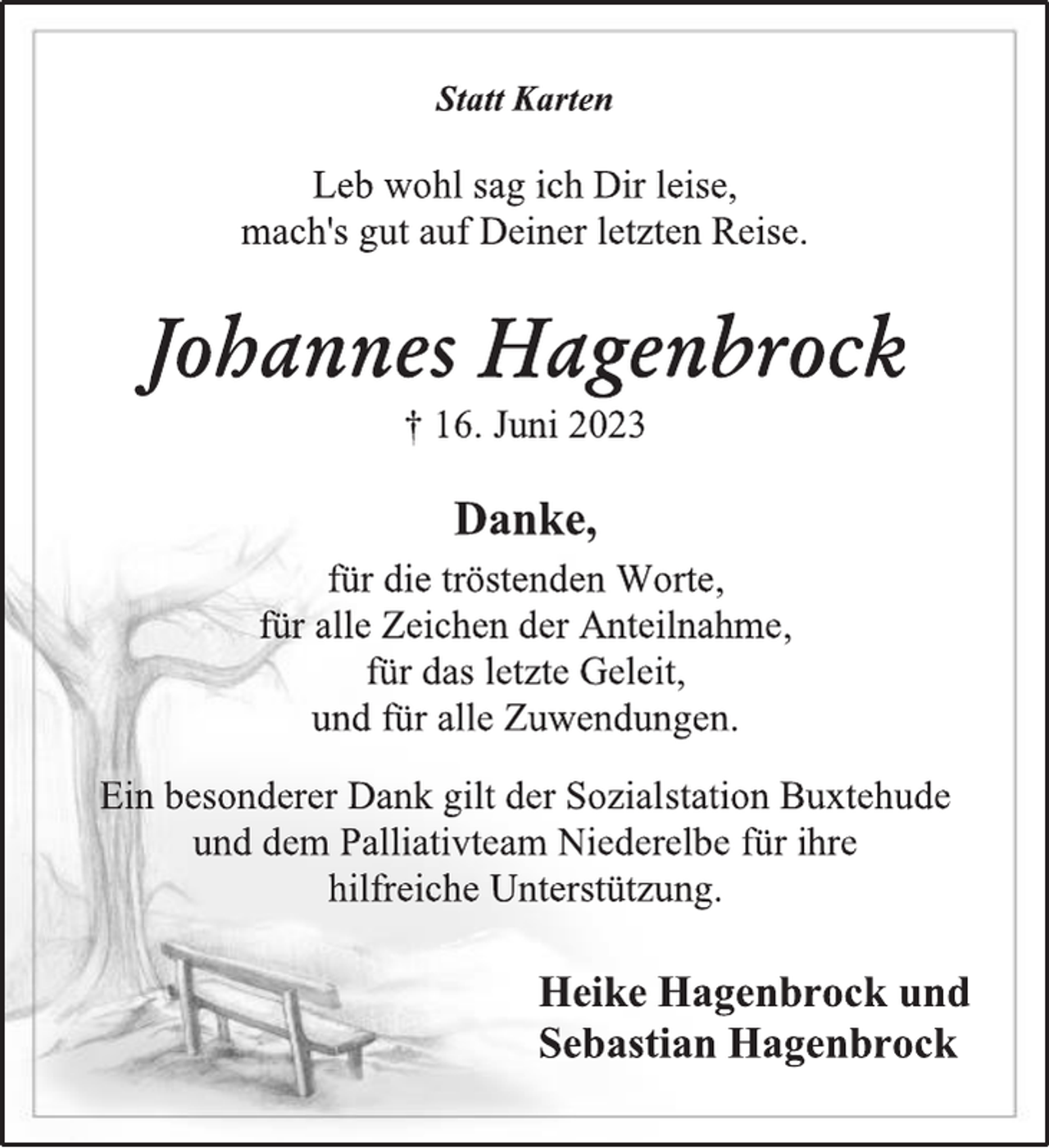 <p>Statt Karten<br />Leb wohl sag ich Dir leise,<br />mach´s gut auf Deiner letzten Reise.<br />Johannes Hagenbrock<br />+ 16. Juni 2023<br />Danke,<br />für die tröstenden Worte,<br />für alle Zeichen der Anteilnahme,<br />für das letzte Geleit,<br />und für alle Zuwendungen.<br />Ein besonderer Dank gilt der Sozialstation Buxtehude<br />und dem Palliativteam Niederelbe für ihre<br />hilfreiche Unterstützung.<br />Heike Hagenbrock und<br />Sebastian Hagenbrock</p>
