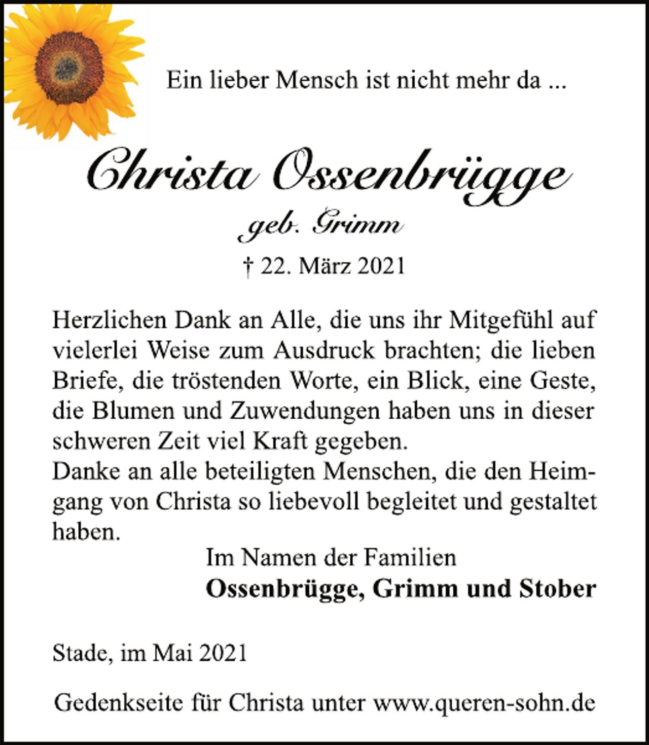 <p>Ein lieber Mensch ist nicht mehr da ...<br />Christa Ossenbrügge<br />† 22. März 2021<br />geb. Grimm<br />Herzlichen Dank an Alle, die uns ihr Mitgefühl auf<br />vielerlei Weise zum Ausdruck brachten; die lieben<br />Briefe, die tröstenden Worte, ein Blick, eine Geste,<br />die Blumen und Zuwendungen haben uns in dieser<br />schweren Zeit viel Kraft gegeben.<br />Danke an alle beteiligten Menschen, die den Heimgang<br />von Christa so liebevoll begleitet und gestaltet<br />haben.<br />Im Namen der Familien<br />Ossenbrügge, Grimm und Stober<br />Stade, im Mai 2021<br />Gedenkseite für Christa unter www.queren-sohn.de</p>