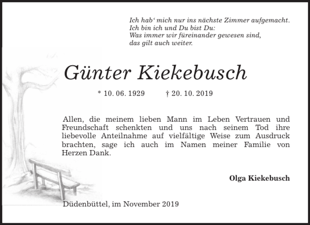 <p>Ich hab‘ mich nur ins nächste Zimmer aufgemacht.<br />Ich bin ich und Du bist Du:<br />Was immer wir füreinander gewesen sind,<br />das gilt auch weiter.<br />Günter Kiekebusch<br />* 10. 06. 1929 † 20. 10. 2019<br />Allen, die meinem lieben Mann im Leben Vertrauen und<br />Freundschaft schenkten und uns nach seinem Tod ihre<br />liebevolle Anteilnahme auf vielfältige Weise zum Ausdruck<br />brachten, sage ich auch im Namen meiner Familie von<br />Herzen Dank.<br />Olga Kiekebusch<br />Düdenbüttel, im November 2019</p>