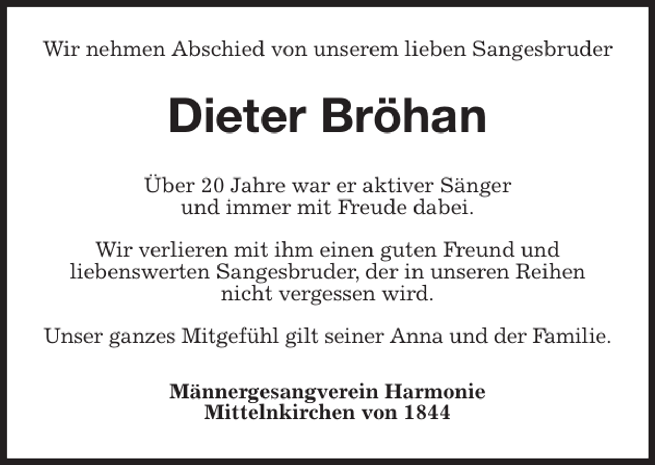 <p>Wir nehmen Abschied von unserem lieben Sangesbruder<br />Dieter Bröhan<br />Über 20 Jahre war er aktiver Sänger<br />und immer mit Freude dabei.</p><p>Wir verlieren mit ihm einen guten Freund und<br />liebenswerten Sangesbruder, der in unseren Reihen nicht vergessen wird.</p><p>Unser ganzes Mitgefühl gilt seiner Anna und der Familie.<br />Männergesangverein Harmonie<br />Mittelnkirchen von 1844</p>