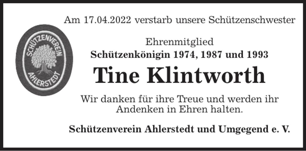 <p>Am 17.04.2022 verstarb unsere Schützenschwester<br />Ehrenmitglied<br />Schützenkönigin 1974, 1987 und 1993</p>
<p>Tine Klintworth<br />Wir danken für ihre Treue und werden ihr<br />Andenken in Ehren halten.<br />Schützenverein Ahlerstedt und Umgegend e. V.</p>