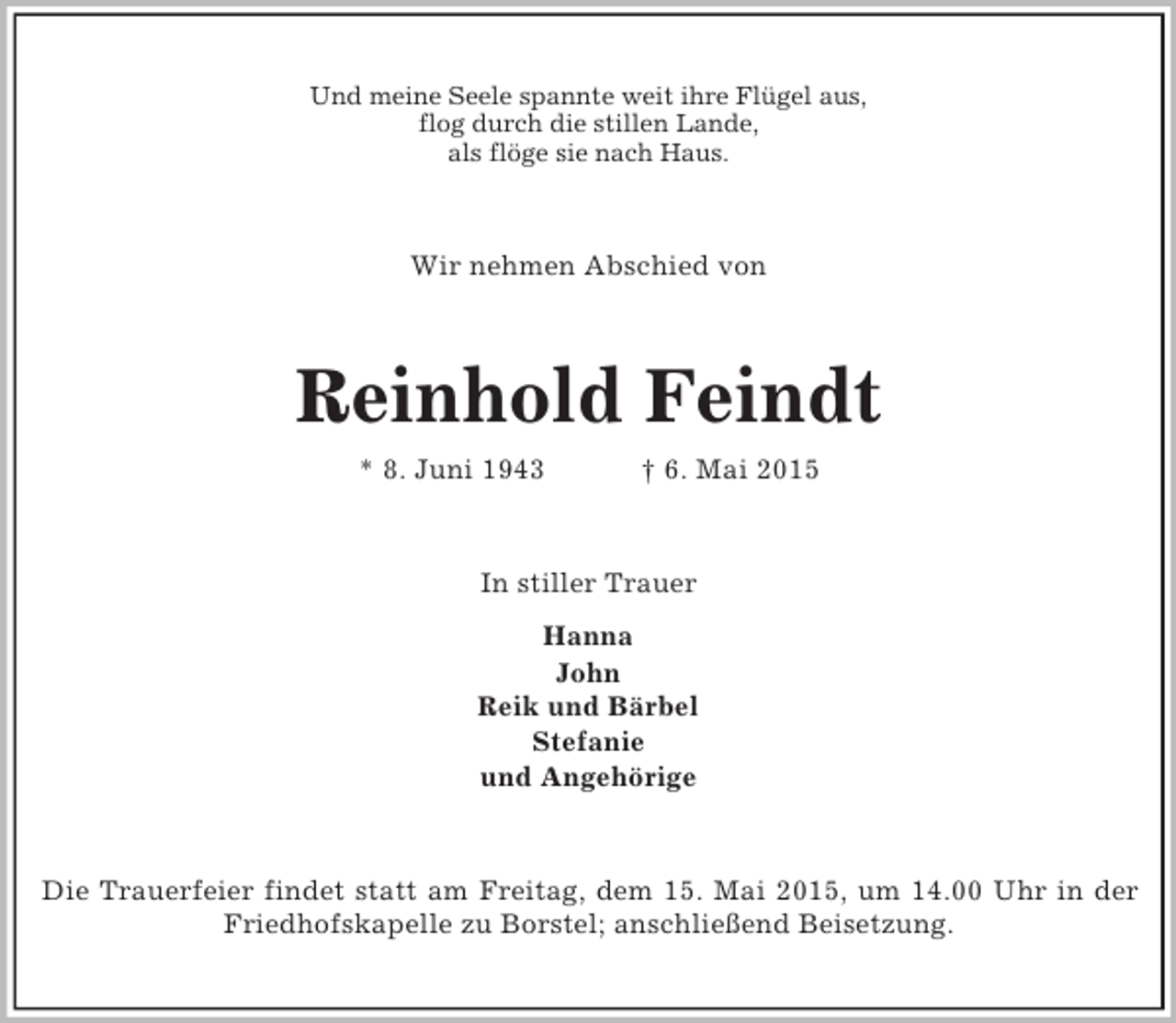 <p>Und meine Seele spannte weit ihre Flügel aus,<br />flog durch die stillen Lande,<br />als flöge sie nach Haus.<br />Wir nehmen Abschied von<br />Reinhold Feindt<br />* 8. Juni 1943 † 6. Mai 2015<br />In stiller Trauer<br />Hanna<br />John<br />Reik und Bärbel<br />Stefanie<br />und Angehörige<br />Die Trauerfeier findet statt am Freitag, dem 15. Mai 2015, um 14.00 Uhr in der<br />Friedhofskapelle zu Borstel; anschließend Beisetzung.</p>