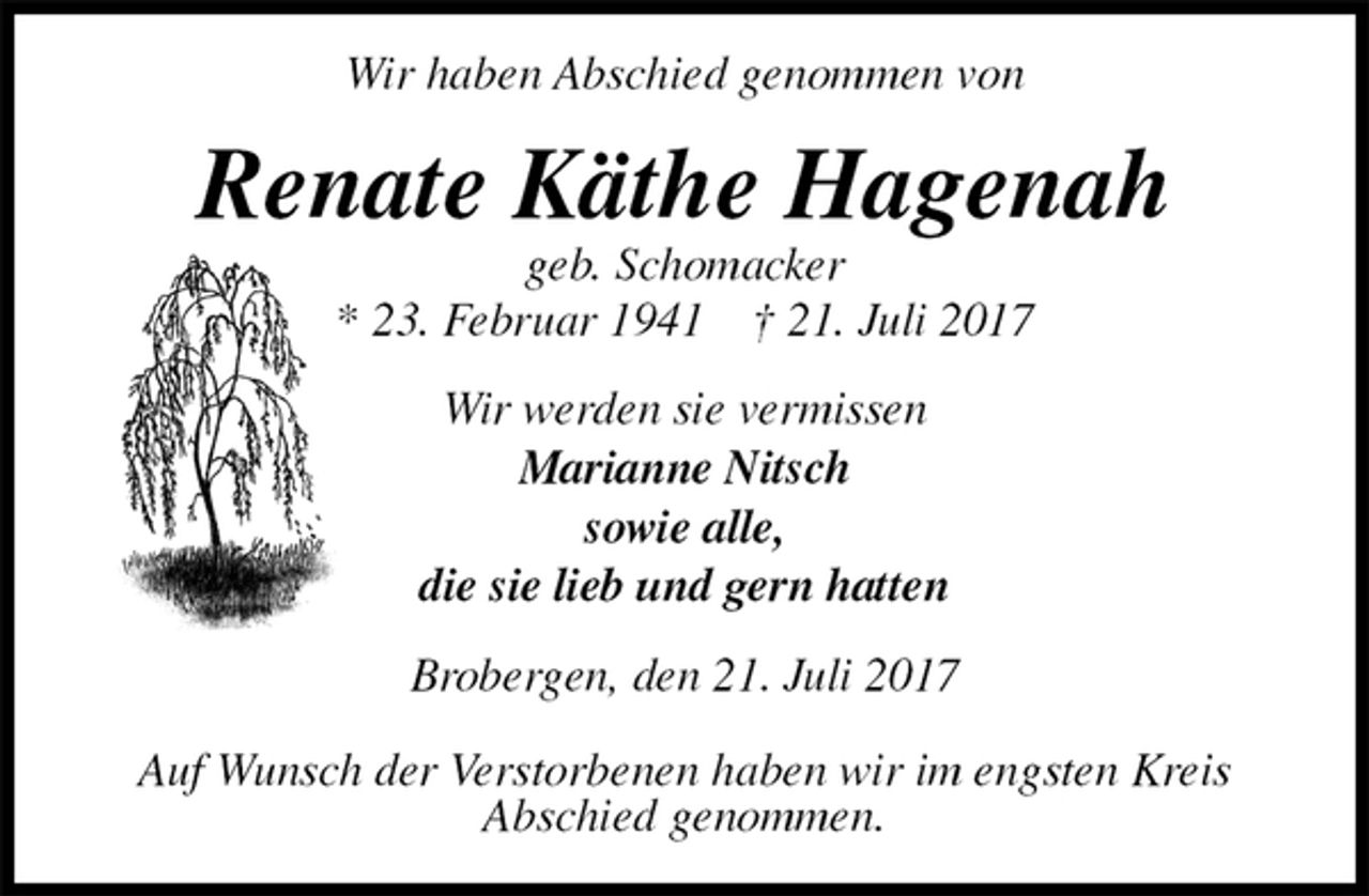 <p>Wir haben Abschied genommen von<br />Renate Käthe Hagenah<br />geb. Schomacker<br />* 23. Februar 1941 † 21. Juli 2017<br />Wir werden sie vermissen<br />Marianne Nitsch<br />sowie alle,<br />die sie lieb und gern hatten<br />Brobergen, den 21. Juli 2017</p><p>Auf Wunsch der Verstorbenen haben wir im engsten Kreis<br />Abschied genommen.</p>