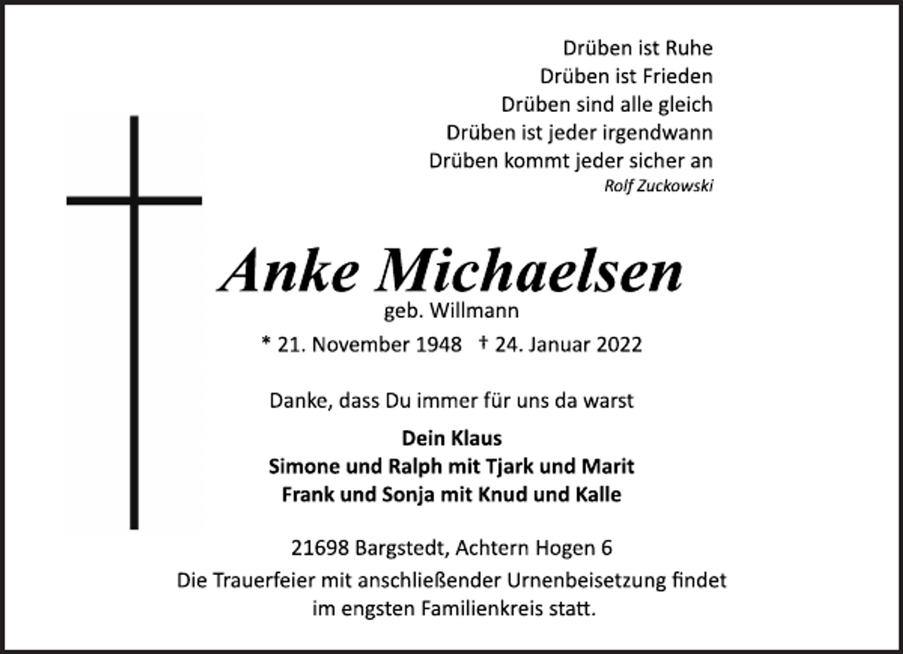 <p>Drüben ist Ruhe<br />Drüben ist Frieden<br />Drüben sind alle gleich<br />Drüben ist jeder irgendwann<br />Drüben kommt jeder sicher an<br />Rolf Zuckowski<br />Anke Michaelsen<br />geb. Willmann<br />* 21. November 1948 † 24. Januar 2022<br />Danke, dass Du immer für uns da warst<br />Dein Klaus<br />Simone und Ralph mit Tjark und Marit<br />Frank und Sonja mit Knud und Kalle<br />21698 Bargstedt, Achtern Hogen 6<br />Die Trauerfeier mit anschließender Urnenbeisetzung findet<br />im engsten Familienkreis statt.</p>