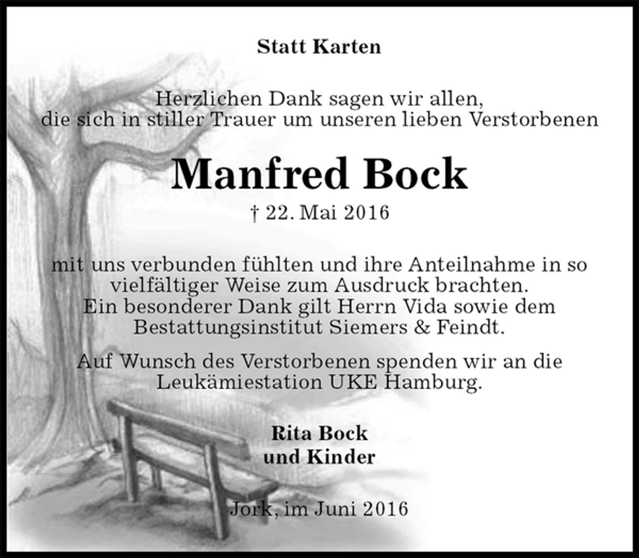 <p>Statt Karten<br />Herzlichen Dank sagen wir allen,<br />die sich in stiller Trauer um unseren lieben Verstorbenen<br />Manfred Bock<br />† 22. Mai 2016<br />mit uns verbunden fühlten und ihre Anteilnahme in so<br />vielfältiger Weise zum Ausdruck brachten.<br />Ein besonderer Dank gilt Herrn Vida sowie dem<br />Bestattungsinstitut Siemers &amp; Feindt.<br />Auf Wunsch des Verstorbenen spenden wir an die<br />Leukämiestation UKE Hamburg.<br />Rita Bock<br />und Kinder<br />Jork, im Juni 2016</p>