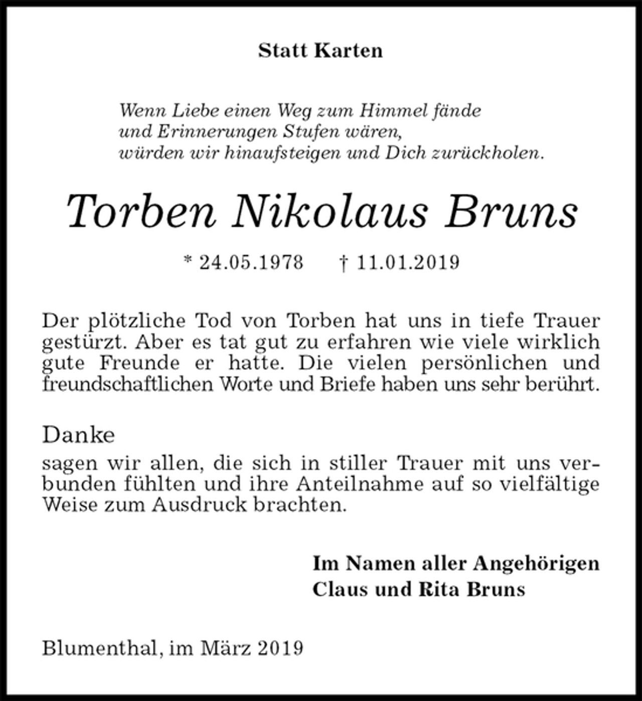 <p>Statt Karten<br />Wenn Liebe einen Weg zum Himmel fände<br />und Erinnerungen Stufen wären,<br />würden wir hinaufsteigen und Dich zurückholen.<br />Torben Nikolaus Bruns<br />* 24.05.1978 † 11.01.2019<br />Der plötzliche Tod von Torben hat uns in tiefe Trauer gestürzt. Aber es tat gut zu erfahren wie viele wirklich gute Freunde er hatte. Die vielen persönlichen und freundschaftlichen Worte und Briefe haben uns sehr berührt.</p>
<p>Danke<br />sagen wir allen, die sich in stiller Trauer mit uns verbunden fühlten und ihre Anteilnahme auf so vielfältige Weise zum Ausdruck brachten.<br />Im Namen aller Angehörigen<br />Claus und Rita Bruns<br />Blumenthal, im März 2019</p>