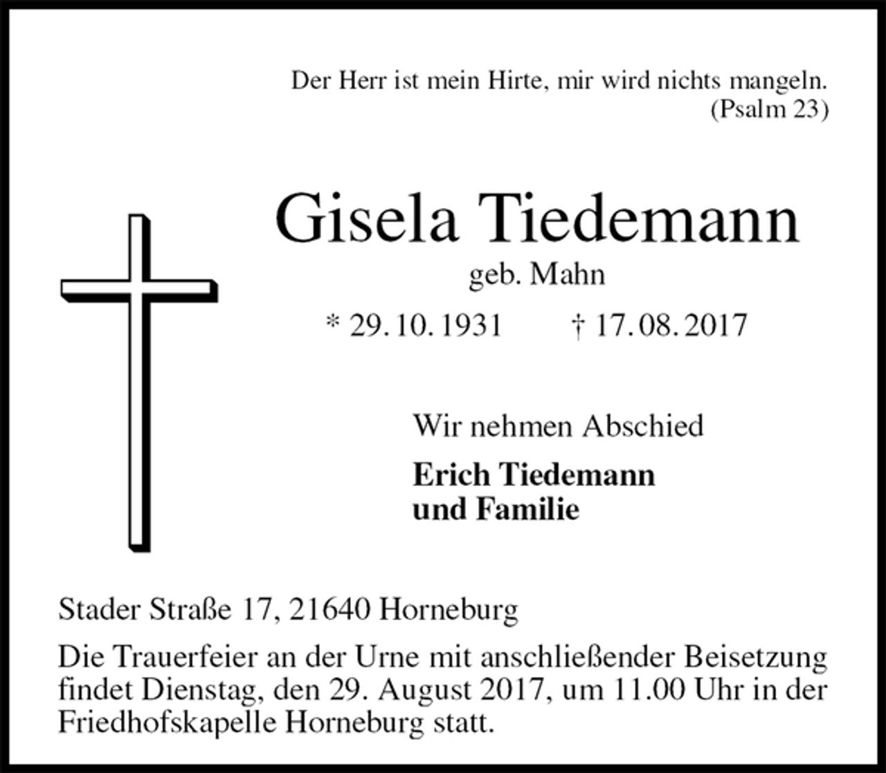 <p>Der Herr ist mein Hirte, mir wird nichts mangeln.<br />(Psalm 23)<br />Gisela Tiedemann<br />geb. Mahn<br />* 29. 10. 1931 † 17. 08. 2017<br />Wir nehmen Abschied<br />Erich Tiedemann<br />und Familie<br />Stader Straße 17, 21640 Horneburg<br />Die Trauerfeier an der Urne mit anschließender Beisetzung findet Dienstag, den 29. August 2017, um 11.00 Uhr in der Friedhofskapelle Horneburg statt.</p>