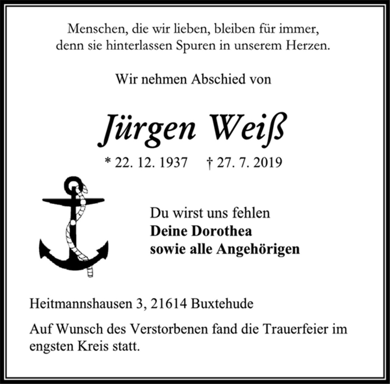 <p>Menschen, die wir lieben, bleiben für immer,<br />denn sie hinterlassen Spuren in unserem Herzen.</p>
<p>Wir nehmen Abschied von<br />Jürgen Weiß<br />* 22. 12. 1937 † 27. Juli 2019<br />Du wirst uns fehlen<br />Deine Dorothea<br />sowie alle Angehörigen<br />Heitmannshausen 3, 21614 Buxtehude<br />Auf Wunsch des Verstorbenen fand die Trauerfeier im engsten Kreis statt.</p>