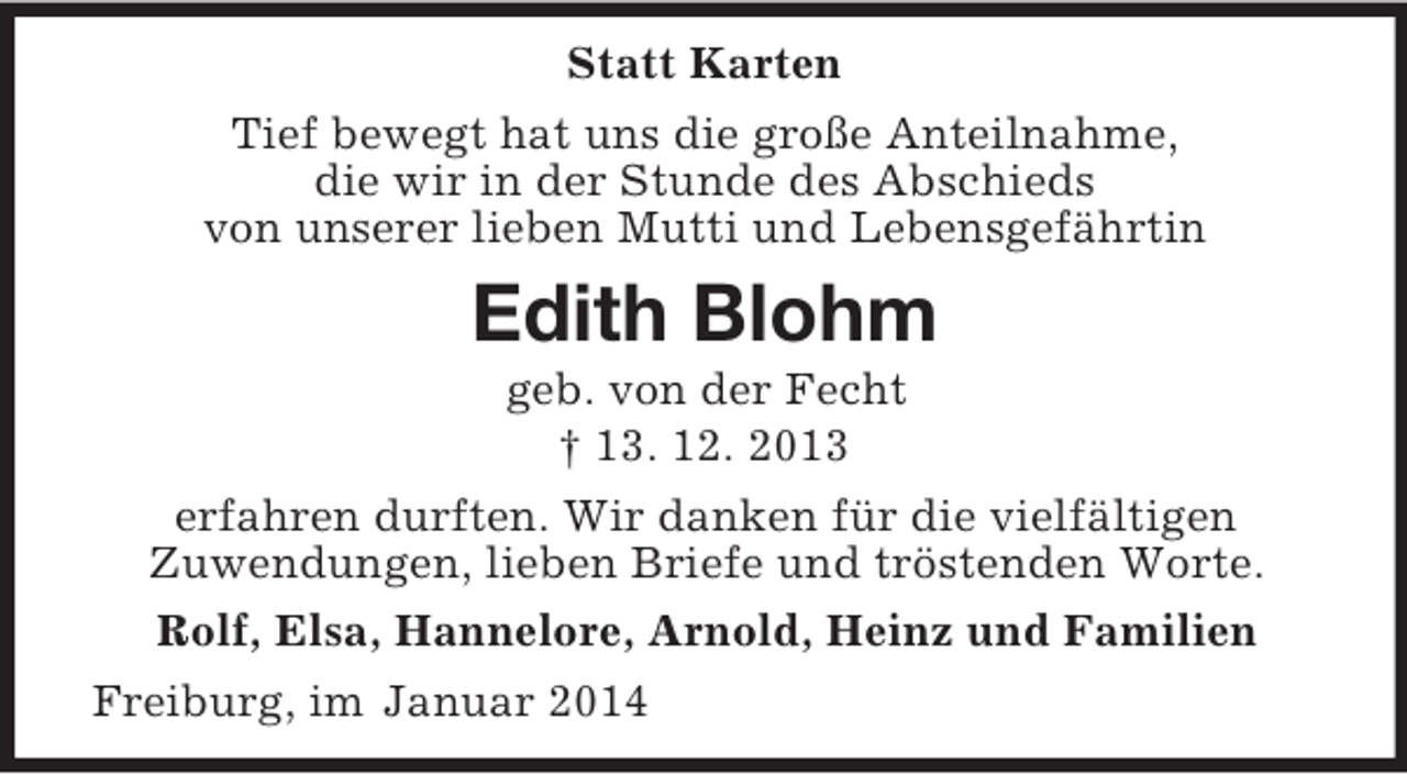 <p>Statt Karten<br />Tief bewegt hat uns die große Anteilnahme,<br />die wir in der Stunde des Abschieds<br />von unserer lieben Mutti und Lebensgefährtin<br />Edith Blohm<br />geb. von der Fecht<br />† 13. 12. 2013<br />erfahren durften. Wir danken für die vielfältigen<br />Zuwendungen, lieben Briefe und tröstenden Worte.<br />Rolf, Elsa, Hannelore, Arnold, Heinz und Familien<br />Freiburg, im Januar 2014</p>