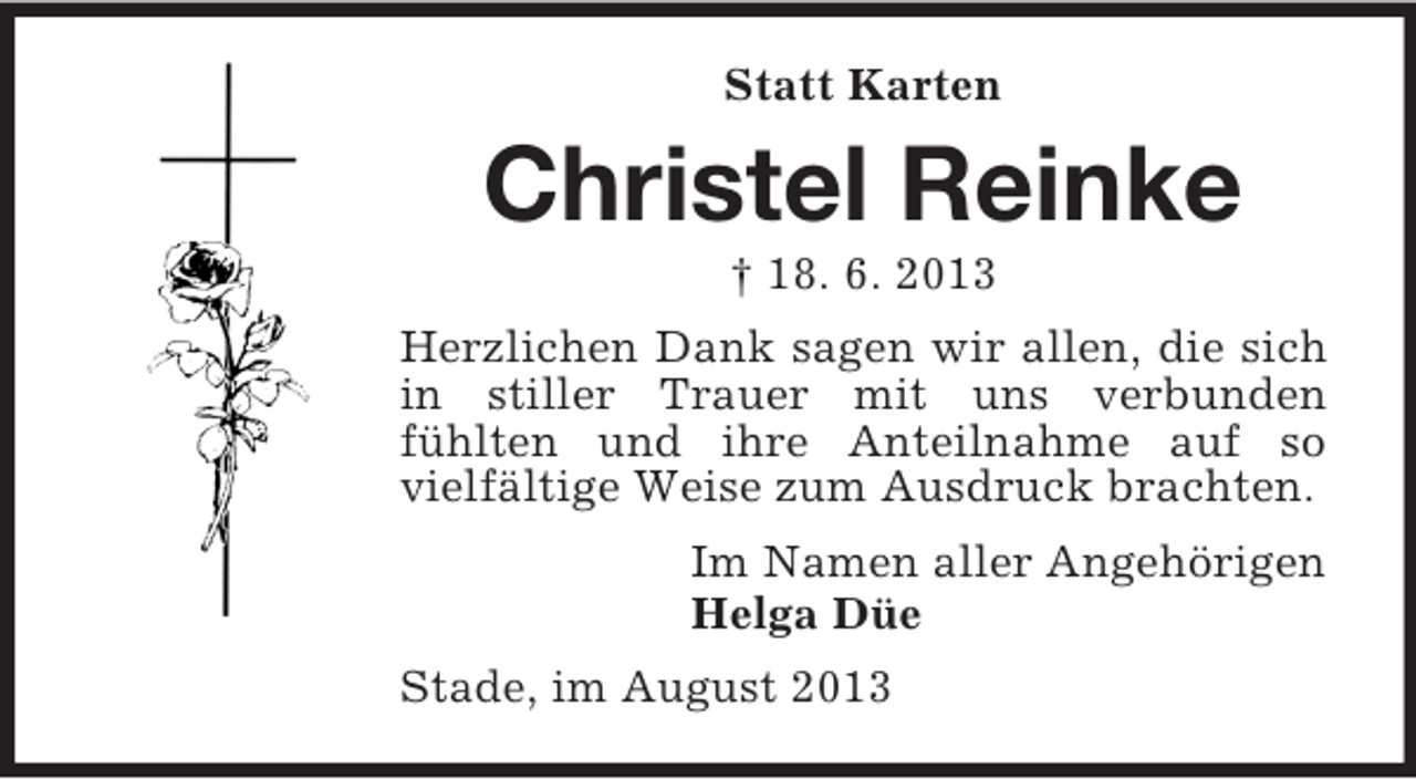<p>Statt Karten</p><p>Christel Reinke<br />† 18. 6. 2013<br />Herzlichen Dank sagen wir allen, die sich<br />in stiller Trauer mit uns verbunden<br />fühlten und ihre Anteilnahme auf so<br />vielfältige Weise zum Ausdruck brachten.<br />Im Namen aller Angehörigen<br />Helga Düe<br />Stade, im August 2013</p>