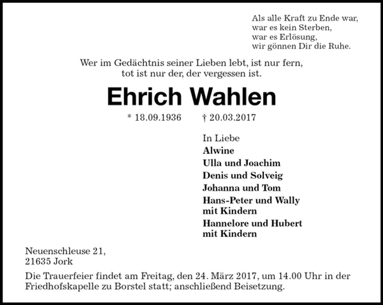 <p>Als alle Kraft zu Ende war,<br />war es kein Sterben,<br />war es Erlösung,<br />wir gönnen Dir die Ruhe.<br />Wer im Gedächtnis seiner Lieben lebt, ist nur fern,<br />tot ist nur der, der vergessen ist.<br />Ehrich Wahlen<br />* 18.09.1936 † 20.03.2017<br />In Liebe<br />Alwine<br />Ulla und Joachim<br />Denis und Solveig<br />Johanna und Tom<br />Hans-Peter und Wally<br />mit Kindern<br />Hannelore und Hubert<br />mit Kindern<br />Neuenschleuse 21,<br />21635 Jork<br />Die Trauerfeier findet am Freitag, den 24. März 2017, um 14.00 Uhr in der Friedhofskapelle zu Borstel statt; anschließend Beisetzung.</p>