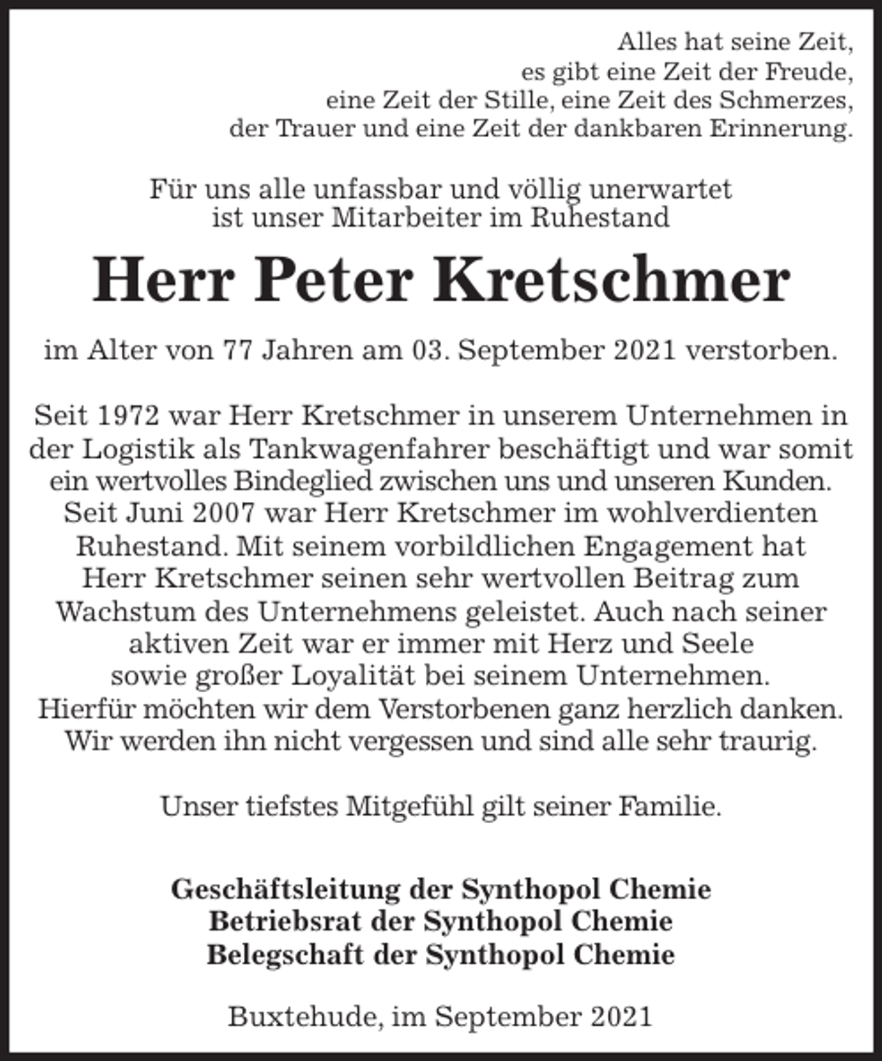 <p>Alles hat seine Zeit,<br />es gibt eine Zeit der Freude,<br />eine Zeit der Stille, eine Zeit des Schmerzes,<br />der Trauer und eine Zeit der dankbaren Erinnerung.<br />Für uns alle unfassbar und völlig unerwartet<br />ist unser Mitarbeiter im Ruhestand<br />Herr Peter Kretschmer<br />im Alter von 77 Jahren am 03. September 2021 verstorben.</p>
<p>Seit 1972 war Herr Kretschmer in unserem Unternehmen in der Logistik als Tankwagenfahrer beschäftigt und war somit ein wertvolles Bindeglied zwischen uns und unseren Kunden.<br />Seit Juni 2007 war Herr Kretschmer im wohlverdienten<br />Ruhestand. Mit seinem vorbildlichen Engagement hat<br />Herr Kretschmer seinen sehr wertvollen Beitrag zum<br />Wachstum des Unternehmens geleistet. Auch nach seiner aktiven Zeit war er immer mit Herz und Seele<br />sowie großer Loyalität bei seinem Unternehmen.<br />Hierfür möchten wir dem Verstorbenen ganz herzlich danken.<br />Wir werden ihn nicht vergessen und sind alle sehr traurig.</p>
<p>Unser tiefstes Mitgefühl gilt seiner Familie.</p>
<p>Geschäftsleitung der Synthopol Chemie<br />Betriebsrat der Synthopol Chemie<br />Belegschaft der Synthopol Chemie<br />Buxtehude, im September 2021</p>