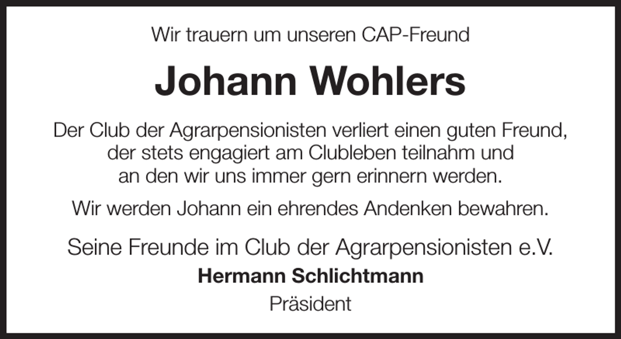 <p>Wir trauern um unseren CAP-Freund<br />Johann Wohlers<br />Der Club der Agrarpensionisten verliert einen guten Freund,<br />der stets engagiert am Clubleben teilnahm und<br />an den wir uns immer gern erinnern werden.<br />Wir werden Johann ein ehrendes Andenken bewahren.<br />Seine Freunde im Club der Agrarpensionisten e.V.<br />Hermann Schlichtmann<br />Präsident</p>