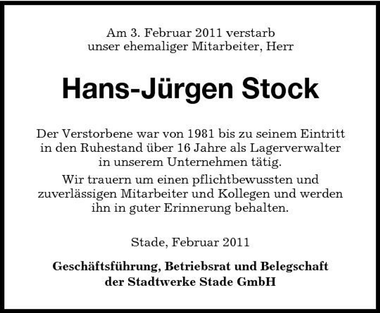 <p>Am 3. Februar 2011 verstarb unser ehemaliger Mitarbeiter, Herr</p><p>Hans-Jürgen Stock<br />Der Verstorbene war von 1981 bis zu seinem Eintritt in den Ruhestand über 16 Jahre als Lagerverwalter in unserem Unternehmen tätig. Wir trauern um einen pflichtbewussten und zuverlässigen Mitarbeiter und Kollegen und werden ihn in guter Erinnerung behalten. Stade, Februar 2011 Geschäftsführung, Betriebsrat und Belegschaft der Stadtwerke Stade GmbH</p>