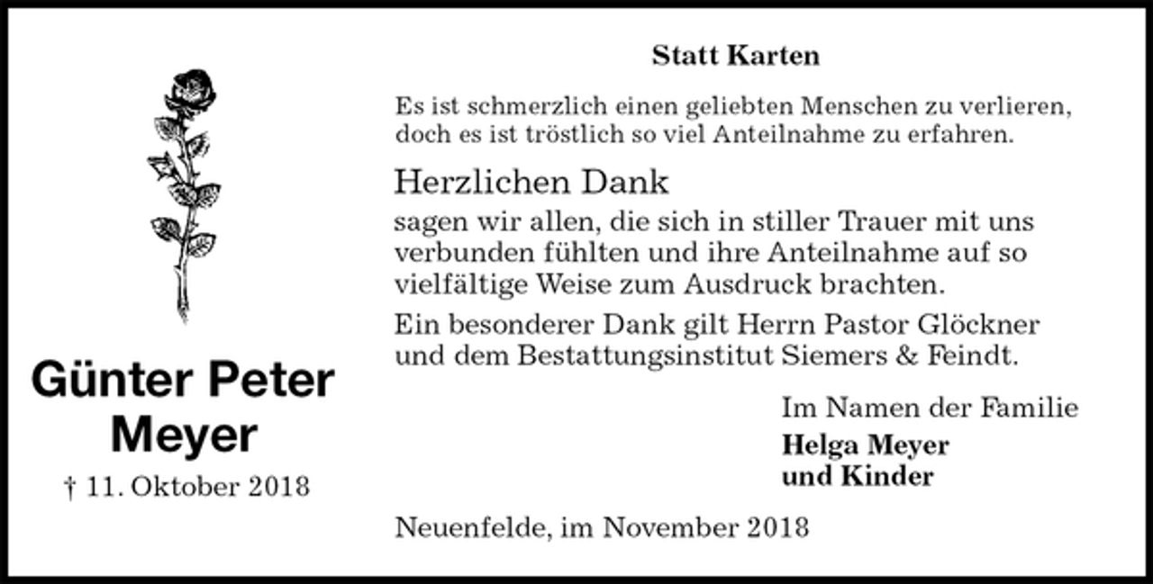 <p>Statt Karten<br />Es ist schmerzlich einen geliebten Menschen zu verlieren, doch es ist tröstlich so viel Anteilnahme zu erfahren.<br />Herzlichen Dank<br />sagen wir allen, die sich in stiller Trauer mit uns verbunden fühlten und ihre Anteilnahme auf so vielfältige Weise zum Ausdruck brachten.<br />Ein besonderer Dank gilt Herrn Pastor Glöckner und dem Bestattungsinstitut Siemers &amp; Feindt.<br />Im Namen der Familie<br />Helga Meyer<br />und Kinder<br />Neuenfelde, im November 2018<br />Günter Peter<br />Meyer<br />† 11. Oktober 2018</p>