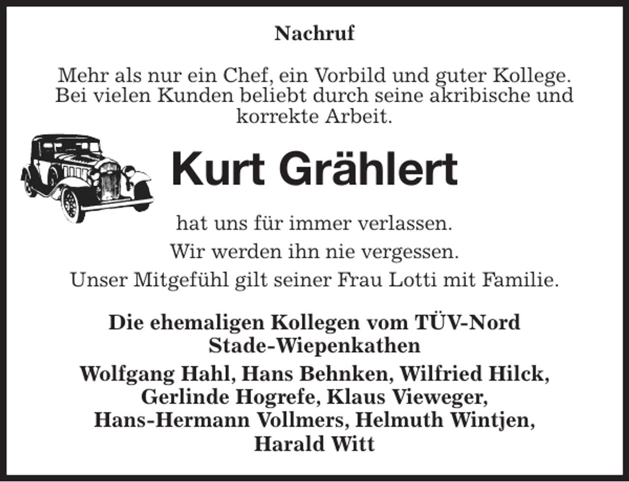 <p>Nachruf</p>
<p>Mehr als nur ein Chef, ein Vorbild und guter Kollege.<br />Bei vielen Kunden beliebt durch seine akribische und korrekte Arbeit.<br />Kurt Grählert<br />hat uns für immer verlassen.<br />Wir werden ihn nie vergessen.<br />Unser Mitgefühl gilt seiner Frau Lotti mit Familie.<br />Die ehemaligen Kollegen vom TÜV-Nord<br />Stade-Wiepenkathen<br />Wolfgang Hahl, Hans Behnken, Wilfried Hilck,<br />Gerlinde Hogrefe, Klaus Vieweger,<br />Hans-Hermann Vollmers, Helmuth Wintjen,<br />Harald Witt</p>