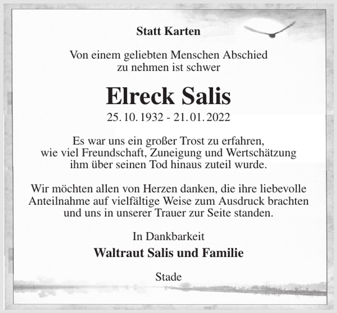 <p>Statt Karten<br />Von einem geliebten Menschen Abschied<br />zu nehmen ist schwer<br />Elreck Salis<br />25. 10. 1932 - 21. 01. 2022<br />Es war uns ein großer Trost zu erfahren,<br />wie viel Freundschaft, Zuneigung und Wertschätzung<br />ihm über seinen Tod hinaus zuteil wurde.</p>
<p>Wir möchten allen von Herzen danken, die ihre liebevolle Anteilnahme auf vielfältige Weise zum Ausdruck brachten<br />und uns in unserer Trauer zur Seite standen.<br />In Dankbarkeit<br />Waltraut Salis und Familie<br />Stade</p>