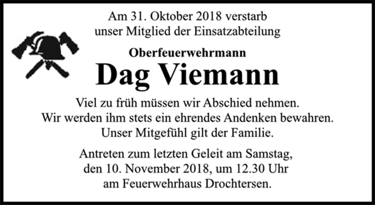 <p>Am 31. Oktober 2018 verstarb<br />unser Mitglied der Einsatzabteilung<br />Oberfeuerwehrmann<br />Dag Viemann<br />Viel zu früh müssen wir Abschied nehmen.<br />Wir werden ihm stets ein ehrendes Andenken bewahren.<br />Unser Mitgefühl gilt der Familie.<br />Antreten zum letzten Geleit am Samstag,<br />den 10. November 2018, um 12.30 Uhr<br />am Feuerwehrhaus Drochtersen.</p>