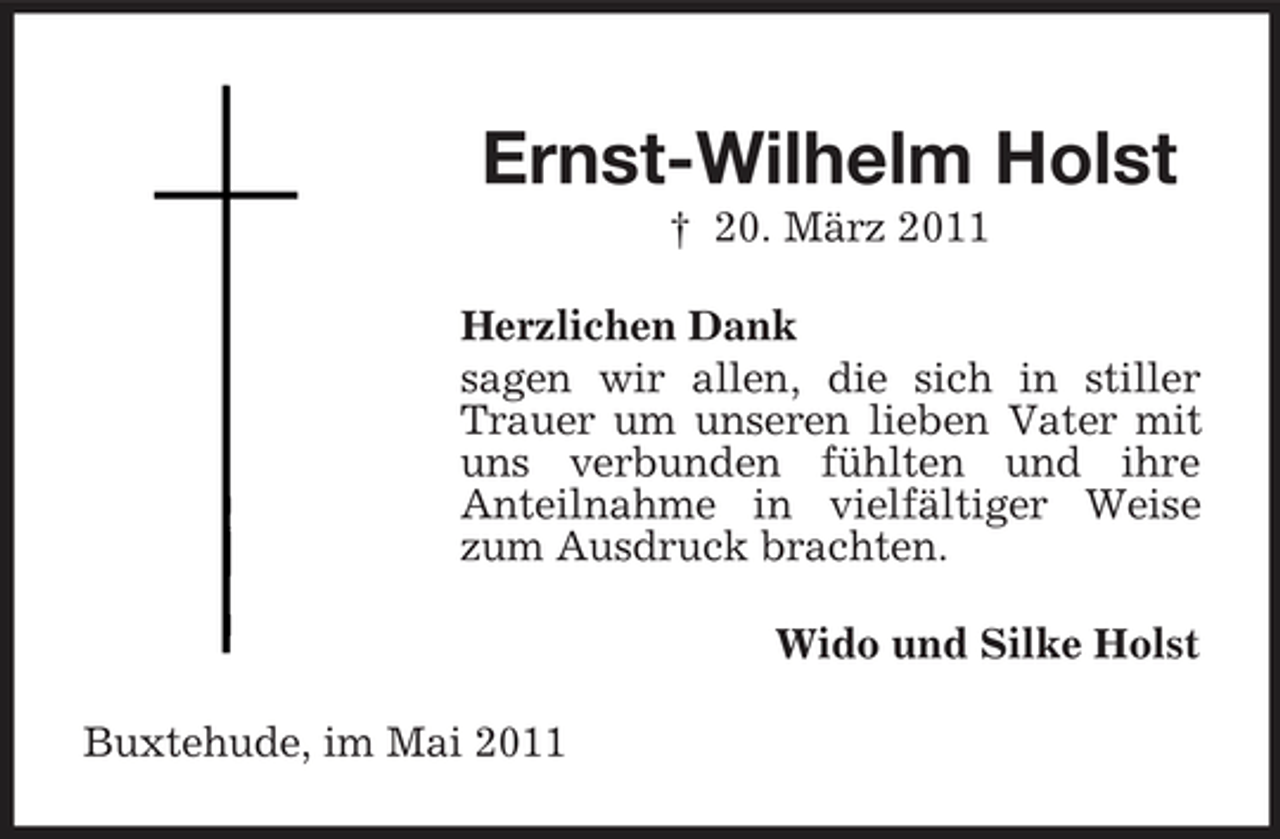 <p>Ernst-Wilhelm Holst<br />† 20. März 2011 Herzlichen Dank sagen wir allen, die sich in stiller Trauer um unseren lieben Vater mit uns verbunden fühlten und ihre Anteilnahme in vielfältiger Weise zum Ausdruck brachten. Wido und Silke Holst Buxtehude, im Mai 2011</p>
