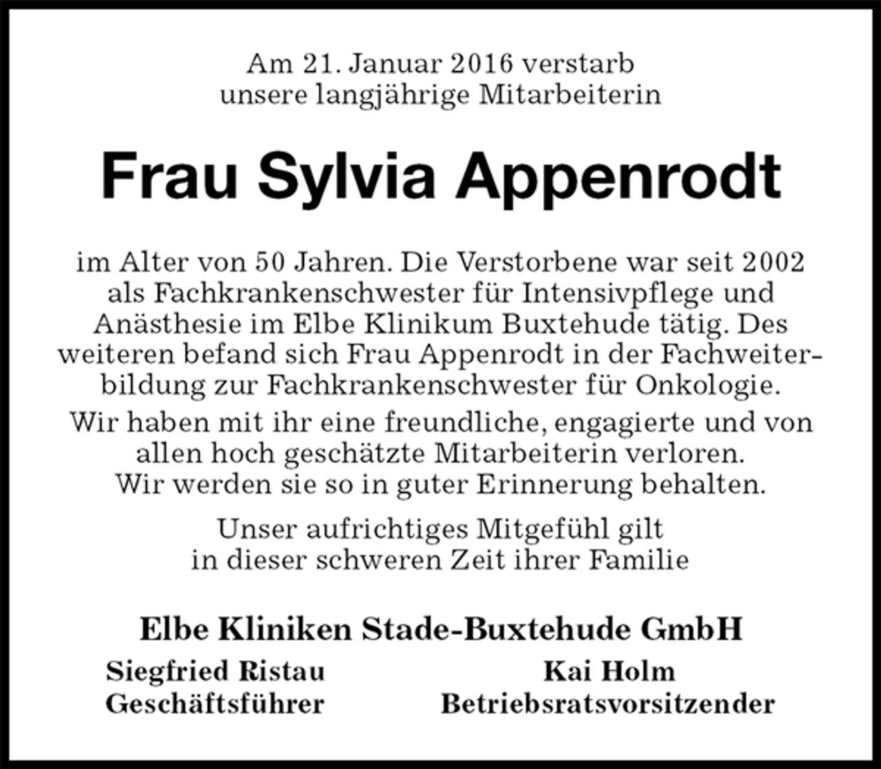 <p>Am 21. Januar 2016 verstarb<br />unsere langjährige Mitarbeiterin<br />Frau Sylvia Appenrodt<br />im Alter von 50 Jahren. Die Verstorbene war seit 2002 als Fachkrankenschwester für Intensivpflege und<br />Anästhesie im Elbe Klinikum Buxtehude tätig. Des<br />weiteren befand sich Frau Appenrodt in der Fachweiterbildung zur Fachkrankenschwester für Onkologie.<br />Wir haben mit ihr eine freundliche, engagierte und von allen hoch geschätzte Mitarbeiterin verloren.<br />Wir werden sie so in guter Erinnerung behalten.<br />Unser aufrichtiges Mitgefühl gilt<br />in dieser schweren Zeit ihrer Familie<br />Elbe Kliniken Stade-Buxtehude GmbH<br />Siegfried Ristau Kai Holm<br />Geschäftsführer Betriebsratsvorsitzender</p>