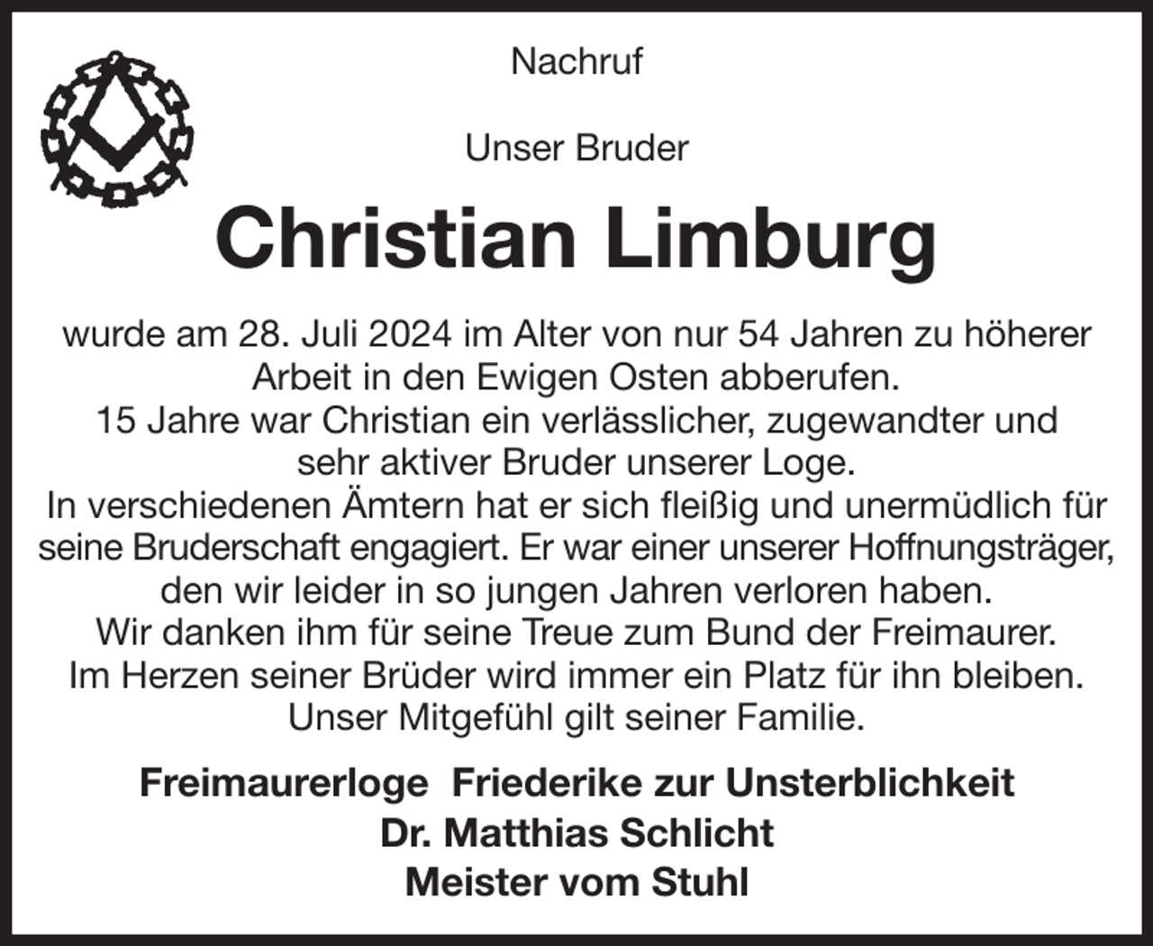 <p>Nachruf</p><p>Unser Bruder<br />Christian Limburg<br />wurde am 28. Juli 2024 im Alter von nur 54 Jahren zu höherer<br />Arbeit in den Ewigen Osten abberufen.<br />15 Jahre war Christian ein verlässlicher, zugewandter und<br />sehr aktiver Bruder unserer Loge.<br />In verschiedenen Ämtern hat er sich fleißig und unermüdlich für seine Bruderschaft engagiert. Er war einer unserer Hoffnungsträger, den wir leider in so jungen Jahren verloren haben.<br />Wir danken ihm für seine Treue zum Bund der Freimaurer.<br />Im Herzen seiner Brüder wird immer ein Platz für ihn bleiben.<br />Unser Mitgefühl gilt seiner Familie.<br />Freimaurerloge Friederike zur Unsterblichkeit<br />Dr. Matthias Schlicht<br />Meister vom Stuhl</p>